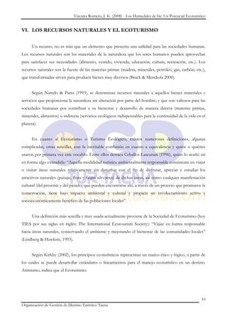Vizcarra Romero, J. K. (2008) - Los Humedales de Ite: Un Potencial Ecoturístico


VI. LOS RECURSOS NATURALES Y EL ECOTURISMO


      Un recurso, no es más que un elemento que presenta una utilidad para las sociedades humanas.
Los recursos naturales son los materiales de la naturaleza que los seres humanos pueden aprovechar
para satisfacer sus necesidades (alimento, vestido, vivienda, educación, cultura, recreación, etc.). Los
recursos naturales son la fuente de las materias primas (madera, minerales, petróleo, gas, carbón, etc.),
que transformadas sirven para producir bienes muy diversos (Brack & Mendiola 2000).


      Según Naredo & Parra (1993), se denominan recursos naturales a aquellos bienes materiales y
servicios que proporciona la naturaleza sin alteración por parte del hombre; y que son valiosos para las
sociedades humanas por contribuir a su bienestar y desarrollo de manera directa (materias primas,
minerales, alimentos) o indirecta (servicios ecológicos indispensables para la continuidad de la vida en el
planeta).


      En cuanto al Ecoturismo o Turismo Ecológico, existen numerosas definiciones, algunas
complicadas, otras sencillas, con la inevitable confusión en cuanto a equivalencia y quién o quiénes
usaron por primera vez este vocablo. Entre ellos destaca Ceballos-Lascurain (1996), quien lo acuñó así
en forma algo extendida: “Aquella modalidad turística ambientalmente responsable consistente en viajar
o visitar áreas naturales relativamente sin disturbar con el fin de disfrutar, apreciar y estudiar los
atractivos naturales (paisaje, flora y fauna silvestres) de dichas áreas, así como cualquier manifestación
cultural (del presente y del pasado) que pueden encontrarse ahí, a través de un proceso que promueve la
conservación, tiene bajo impacto ambiental y cultural y propicia un involucramiento activo y
socioeconómicamente benéfico de las poblaciones locales”.


      Una definición más sencilla y muy usada actualmente proviene de la Sociedad de Ecoturismo (hoy
TIES por sus siglas en inglés: The International Ecotourism Society): “Viajar en forma responsable
hacia áreas naturales, conservando el ambiente y mejorando el bienestar de las comunidades locales”
(Lindberg & Hawkins, 1993).


      Según Kirkby (2002), los principios ecoturísticos representan un marco ético y lógico, a partir de
los cuales se puede desarrollar estándares o lineamientos para el manejo ecoturístico en un destino.
Asimismo, indica que el Ecoturismo:




                                                                                                          10
Organización de Gestión de Destino Turístico Tacna
 