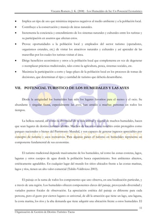 Vizcarra Romero, J. K. (2008) - Los Humedales de Ite: Un Potencial Ecoturístico


      Implica un tipo de uso que minimiza impactos negativos al medio ambiente y a la población local.
      Contribuye a la conservación y manejo de áreas naturales.
      Incrementa la conciencia y entendimiento de los sistemas naturales y culturales entre los turistas y
      su participación en asuntos que afectan estos.
      Provee oportunidades a la población local y empleados del sector turismo (operadores,
      organismos estatales, etc.) de visitar los atractivos naturales y culturales y así aprender de las
      maravillas por los cuales los turistas visitan el área.
      Dirige beneficios económicos y otros a la población local que complementa en vez de degenerar
      o reemplazar prácticas tradicionales, tales como la agricultura, pesca, sistemas sociales, etc.
      Maximiza la participación a corto y largo plazo de la población local en los procesos de tomas de
      decisiones, que determinan el tipo y cantidad de turismo que debería desarrollarse.


VII. POTENCIAL TURISTICO DE LOS HUMEDALES Y LAS AVES


      Desde la antigüedad los humedales han sido los lugares favoritos para el recreo y el ocio. Su
abundante y singular fauna, especialmente las aves, han atraído a muchas personas en todos los
tiempos.


      La belleza natural, así como la diversidad de la vida animal y vegetal de muchos humedales, hacen
que sean lugares de destino turístico ideales. Muchos de los sitios más notables están protegidos como
parques nacionales o bienes del Patrimonio Mundial, y son capaces de generar ingresos apreciables por
concepto de turismo y usos recreativos. Para algunos países el turismo en humedales representa un
componente fundamental de sus economías.


      El turismo tradicional depende masivamente de los humedales, tal como las zonas costeras, lagos,
lagunas y otros cuerpos de agua donde la población busca esparcimiento. Son ambientes abiertos,
estéticamente agradables. En cualquier lugar del mundo los sitios ubicados frente a las costas marinas,
lagos y ríos, tienen un alto valor comercial (Tabilo-Valdivieso 2003).


      El paisaje es la suma de todos los componentes que uno observa, en una localización particular, y
a través de una región. Los humedales ofrecen componentes claves del paisaje, proveyendo diversidad y
variados puntos focales de observación. La apreciación estética del paisaje es diferente para cada
persona, pero el gusto por ciertos lugares es universal, de allí la atracción que tiene un lago, una laguna,
la costa marina, los ríos y la alta demanda que tiene adquirir una ubicación frente a estos humedales. El

                                                                                                           11
Organización de Gestión de Destino Turístico Tacna
 