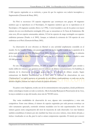 Vizcarra Romero, J. K. (2008) - Los Humedales de Ite: Un Potencial Ecoturístico


1 800 especies registradas en su territorio, a pesar de que los registros son todavía incompletos y
fragmentados (Clements & Shany 2001).


      En Perú se reconocen 135 especies migratorias que constituyen tres grupos: 40 migrantes
neárticos que se reproducen en el Neotrópico, 51 migrantes neárticos que no se reproducen en el
Neotrópico y 44 migrantes australes (Stotz et al. 1996). A nivel mundial es uno de los países con mayor
número de aves con distribución restringida (211), que se encuentran en 16 Áreas de Endemismo. De
estas aves, 48 son especies amenazadas; además, 112 de las especies de rango restringido son especies
endémicas peruanas (Franke et al. 2005). Aunque, se indicaría la existencia de 118 especies de aves
endémicas en el Perú (Clements & Shany 2001).


      La observación de aves silvestres en libertad es una actividad ampliamente extendida en el
mundo. En los Estados Unidos este pasatiempo tuvo un fuerte impulso a partir de la aparición de la
primer guía de campo en 1934 (Rodríguez Goñi 2001). En ese país, se estimó en 1991 que la industria
de la observación de aves (“birdwatching” en inglés) fue de 5,2 billones de dólares y empleó a unas
191 000 personas.


      En una sola pingüinera australiana, en 1995 se requirieron mil empleos locales para atender a
medio millón de visitantes que gastaron unos 63 millones de dólares norteamericanos. En Sudáfrica, la
industria de la observación ornitológica genera más de 12 millones de dólares anuales. Según
estimaciones de BirdLife International, en el 2000 unos 78 millones de observadores de aves
(“birdwatchers” en inglés) gastaron un promedio de mil dólares estadounidenses en cada uno en los
destinos elegidos, durante sus viajes en busca de pájaros silvestres.


      En países como Inglaterra, resulta uno de los entretenimientos más populares, donde proliferaron
clubes ornitológicos locales en todo su territorio. Allí, la Sociedad Real para la Preservación de las Aves,
la mayor entidad en su tipo del mundo, tiene más de 700 000 socios.


      Hay varias modalidades de observación de aves, algunas más contemplativas y otras más
competitivas. Entre estas últimas, el número de especies registradas por cada persona constituye un
valor sumamente apreciado, existiendo nóminas mundiales con los más experimentados. Este solo
número genera cierta categorización del nivel de trayectoria de cada observador. Los más fanáticos
también contabilizan el número por año (también hay listas con estos valores), vistas dentro del país, e
incluso visualizadas en un día, para lo cual se arman competencias especiales. El interés por conocer


                                                                                                          13
Organización de Gestión de Destino Turístico Tacna
 