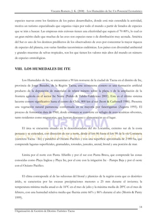 Vizcarra Romero, J. K. (2008) - Los Humedales de Ite: Un Potencial Ecoturístico


especies nuevas entre los fanáticos de los países desarrollados, donde está más extendida la actividad,
motiva un turismo especializado que organiza viajes por todo el mundo a partir de listados de especies
que se irán a buscar. Las empresas más exitosas tienen una efectividad que supera el 70-80%, lo cual es
un gran mérito dado que muchas de las aves son especies raras o de distribución muy acotada. América
del Sur es uno de los destinos predilectos de los observadores de aves por concentrar la mayor riqueza
de especies del planeta, con varias familias taxonómicas endémicas. Los países con diversidad ambiental
y grandes muestras de selvas tropicales, son los que tienen los valores más altos del mundo en número
de especies ornitológicas.


VIII. LOS HUMEDALES DE ITE


     Los Humedales de Ite, se encuentran a 90 km noroeste de la ciudad de Tacna en el distrito de Ite,
provincia de Jorge Basadre, de la Región Tacna; este ecosistema costero es una formación artificial
producto de la deposición de materiales de relave minero sobre la playa, y de la ampliación de la
frontera agrícola en el sector Ite Norte (Pulido & Tabilo-Valdivieso 2001). Este es el último sistema
lacustre costero significativo hasta el centro de Chile, 800 km al sur (Scott & Carbonell 1986). Presenta
una vegetación natural pantanosa, conformada en su mayoría por fanerógamas (Zegarra 1995). El
proceso de formación data de 1960, desde entonces se convierte en refugio de aves acuáticas silvestres,
tanto residentes como migratorias, que buscan descanso y alimentación en el lugar.


     El área se encuentra situado en la desembocadura del río Locumba, extremo sur de la costa
peruana y se extienden, con dirección de sur a norte, desde el km 86 hasta el km 98 de la vía Costanera
(carretera Tacna - Ilo) y paralelos al Océano Pacifico y con una superficie aproximada de 2 000 ha, que
comprende lagunas superficiales, gramadales, totorales, juncales, arenal, litoral y una porción de mar.


     Limita por el norte con Punta Alfarillo y por el sur con Punta Brava, que comprende las zonas
conocidas como Playa Inglesa y Playa Ite, por el este con la irrigación Ite - Pampa Baja y por el oeste
con el Océano Pacifico.


     El clima corresponde al de las subzonas del litoral y planicies de la región costa que es desértico
árido, se caracteriza por las escasas precipitaciones menores a 25 mm durante el invierno; la
temperatura mínima media anual es de 16ºC en el mes de julio y la máxima media de 28ºC en el mes de
febrero, con una humedad relativa media que fluctúa entre 66% y 86% durante el año (Morris & Panty
1999).

                                                                                                          14
Organización de Gestión de Destino Turístico Tacna
 