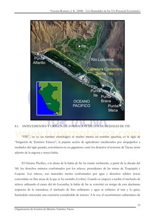 Vizcarra Romero, J. K. (2008) - Los Humedales de Ite: Un Potencial Ecoturístico




8.1. ANTECEDENTES Y ORIGEN DE FORMACION DE LOS HUMEDALES DE ITE


     “ITE”, no es un termino etimológico ni mucho menos un nombre quechua, es la sigla de
“Irrigación de Terrenos Eriazos”, la pujante acción de agricultores encabezados por arequipeños a
mediados del siglo pasado, convirtieron en un gigantesco oasis los desiertos al noroeste de Tacna; tierra
adentro de la angosta y reseca bahía.


     El Océano Pacífico, a la altura de la bahía de Ite ha estado recibiendo, a partir de la década del
„60, los desechos mineros conformados por los relaves, procedentes de las minas de Toquepala y
Cuajone. Los relaves, son materiales inertes conformados por agua y desechos sólidos (rocas
convertidas en fina arena de la que se ha extraído el cobre). Cuando se empezó a recibir el riachuelo de
relaves utilizando el cauce del río Locumba, la bahía de Ite se convirtió en testigo de esta alucinante
respuesta de la naturaleza; el riachuelo de fino sedimento y agua se enfrento al mar y lo gano,
haciéndolo retroceder una extensión considerable de terreno. A la vez, el escurrimiento subterráneo de


                                                                                                          15
Organización de Gestión de Destino Turístico Tacna
 