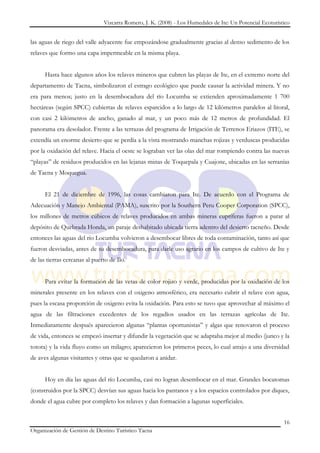 Vizcarra Romero, J. K. (2008) - Los Humedales de Ite: Un Potencial Ecoturístico


las aguas de riego del valle adyacente fue empozándose gradualmente gracias al denso sedimento de los
relaves que formo una capa impermeable en la misma playa.


      Hasta hace algunos años los relaves mineros que cubren las playas de Ite, en el extremo norte del
departamento de Tacna, simbolizaron el estrago ecológico que puede causar la actividad minera. Y no
era para menos; justo en la desembocadura del río Locumba se extienden aproximadamente 1 700
hectáreas (según SPCC) cubiertas de relaves esparcidos a lo largo de 12 kilómetros paralelos al litoral,
con casi 2 kilómetros de ancho, ganado al mar, y un poco más de 12 metros de profundidad. El
panorama era desolador. Frente a las terrazas del programa de Irrigación de Terrenos Eriazos (ITE), se
extendía un enorme desierto que se perdía a la vista mostrando manchas rojizas y verduscas producidas
por la oxidación del relave. Hacia el oeste se lograban ver las olas del mar rompiendo contra las nuevas
“playas” de residuos producidos en las lejanas minas de Toquepala y Cuajone, ubicadas en las serranías
de Tacna y Moquegua.


      El 21 de diciembre de 1996, las cosas cambiaron para Ite. De acuerdo con el Programa de
Adecuación y Manejo Ambiental (PAMA), suscrito por la Southern Peru Cooper Corporation (SPCC),
los millones de metros cúbicos de relaves producidos en ambas mineras cupríferas fueron a parar al
depósito de Quebrada Honda, un paraje deshabitado ubicada tierra adentro del desierto tacneño. Desde
entonces las aguas del río Locumba volvieron a desembocar libres de toda contaminación, tanto así que
fueron desviadas, antes de su desembocadura, para darle uso agrario en los campos de cultivo de Ite y
de las tierras cercanas al puerto de Ilo.


      Para evitar la formación de las vetas de color rojizo y verde, producidas por la oxidación de los
minerales presente en los relaves con el oxigeno atmosférico, era necesario cubrir el relave con agua,
pues la escasa proporción de oxigeno evita la oxidación. Para esto se tuvo que aprovechar al máximo el
agua de las filtraciones excedentes de los regadíos usados en las terrazas agrícolas de Ite.
Inmediatamente después aparecieron algunas “plantas oportunistas” y algas que renovaron el proceso
de vida, entonces se empezó insertar y difundir la vegetación que se adaptaba mejor al medio (junco y la
totora) y la vida fluyo como un milagro; aparecieron los primeros peces, lo cual atrajo a una diversidad
de aves algunas visitantes y otras que se quedaron a anidar.


      Hoy en día las aguas del río Locumba, casi no logran desembocar en el mar. Grandes bocatomas
(construidos por la SPCC) desvían sus aguas hacia los pantanos y a los espacios controlados por diques,
donde el agua cubre por completo los relaves y dan formación a lagunas superficiales.


                                                                                                           16
Organización de Gestión de Destino Turístico Tacna
 