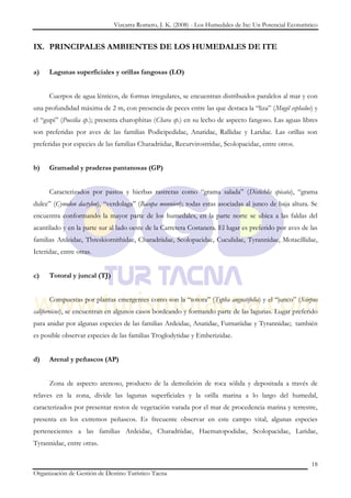 Vizcarra Romero, J. K. (2008) - Los Humedales de Ite: Un Potencial Ecoturístico


IX. PRINCIPALES AMBIENTES DE LOS HUMEDALES DE ITE


a)    Lagunas superficiales y orillas fangosas (LO)


      Cuerpos de agua lénticos, de formas irregulares, se encuentran distribuidos paralelos al mar y con
una profundidad máxima de 2 m, con presencia de peces entre las que destaca la “liza” (Mugil cephalus) y
el “gupi” (Poecilia sp.); presenta charophitas (Chara sp.) en su lecho de aspecto fangoso. Las aguas libres
son preferidas por aves de las familias Podicipedidae, Anatidae, Rallidae y Laridae. Las orillas son
preferidas por especies de las familias Charadriidae, Recurvirostridae, Scolopacidae, entre otros.


b)    Gramadal y praderas pantanosas (GP)


      Caracterizados por pastos y hierbas rastreras como “grama salada” (Distichlis spicata), “grama
dulce” (Cynodon dactylon), “verdolaga” (Bacopa monnieri); todas estas asociadas al junco de baja altura. Se
encuentra conformando la mayor parte de los humedales, en la parte norte se ubica a las faldas del
acantilado y en la parte sur al lado oeste de la Carretera Costanera. El lugar es preferido por aves de las
familias Ardeidae, Threskiornithidae, Charadriidae, Scolopacidae, Cuculidae, Tyrannidae, Motacillidae,
Icteridae, entre otras.


c)    Totoral y juncal (TJ)


      Compuestas por plantas emergentes como son la “totora” (Typha angustifolia) y el “junco” (Scirpus
californicus), se encuentran en algunos casos bordeando y formando parte de las lagunas. Lugar preferido
para anidar por algunas especies de las familias Ardeidae, Anatidae, Furnariidae y Tyrannidae; también
es posible observar especies de las familias Troglodytidae y Emberizidae.


d)    Arenal y peñascos (AP)


      Zona de aspecto arenoso, producto de la demolición de roca sólida y depositada a través de
relaves en la zona, divide las lagunas superficiales y la orilla marina a lo largo del humedal,
caracterizados por presentar restos de vegetación varada por el mar de procedencia marina y terrestre,
presenta en los extremos peñascos. Es frecuente observar en este campo vital, algunas especies
pertenecientes a las familias Ardeidae, Charadriidae, Haematopodidae, Scolopacidae, Laridae,
Tyrannidae, entre otras.

                                                                                                          18
Organización de Gestión de Destino Turístico Tacna
 