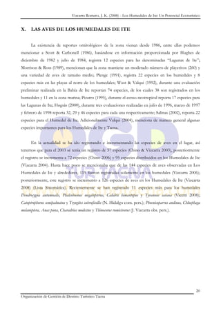 Vizcarra Romero, J. K. (2008) - Los Humedales de Ite: Un Potencial Ecoturístico


X. LAS AVES DE LOS HUMEDALES DE ITE


      La existencia de reportes ornitológicos de la zona vienen desde 1986, entre ellas podemos
mencionar a Scott & Carbonell (1986), basándose en información proporcionada por Hughes de
diciembre de 1982 y julio de 1984, registra 12 especies para las denominadas “Lagunas de Ite”;
Morrison & Ross (1989), mencionan que la zona mantiene un moderado número de playeritos (260) y
una variedad de aves de tamaño medio; Plenge (1991), registra 22 especies en los humedales y 8
especies más en las playas al norte de los humedales; Wust & Valqui (1992), durante una evaluación
preliminar realizada en la Bahía de Ite reportan 74 especies, de los cuales 38 son registrados en los
humedales y 11 en la zona marina; Pizarro (1995), durante el censo neotropical reporta 17 especies para
las Lagunas de Ite; Høgsås (2000), durante tres evaluaciones realizadas en julio de 1996, marzo de 1997
y febrero de 1998 reporta 32, 29 y 46 especies para cada una respectivamente; Salinas (2002), reporta 22
especies para el Humedal de Ite. Adicionalmente Valqui (2004), menciona de manera general algunas
especies importantes para los Humedales de Ite y Tacna.


      En la actualidad se ha ido registrando e incrementando las especies de aves en el lugar, así
tenemos que para el 2003 sé tenia un registro de 57 especies (Chino & Vizcarra 2003), posteriormente
el registro se incrementa a 72 especies (Chino 2006) y 95 especies distribuidos en los Humedales de Ite
(Vizcarra 2004). Hasta hace poco se mencionaba que de las 144 especies de aves observadas en Los
Humedales de Ite y alrededores, 115 fueron registradas solamente en los humedales (Vizcarra 2006);
posteriormente, este registro se incremento a 126 especies de aves en los Humedales de Ite (Vizcarra
2008) (Lista Sistemática). Recientemente se han registrado 11 especies más para los humedales
Dendrocygna autumnalis, Phalcoboenus megalopterus, Calidris himantopus y Tyrannus savana (Vicetti 2008);
Catoptrophorus semipalmatus y Tryngites subruficollis (N. Hidalgo com. pers.); Phoenicoparrus andinus, Chloephaga
melanoptera, Anas puna, Charadrius modestus y Thinocorus rumicivorus (J. Vizcarra obs. pers.).




                                                                                                              20
Organización de Gestión de Destino Turístico Tacna
 