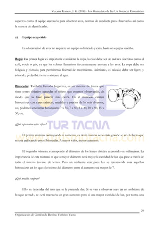 Vizcarra Romero, J. K. (2008) - Los Humedales de Ite: Un Potencial Ecoturístico


aspectos como el equipo necesario para observar aves, normas de conducta para observarlas así como
la manera de identificarlas.


a)    Equipo requerido


      La observación de aves no requiere un equipo sofisticado y caro, basta un equipo sencillo.


Ropa: En primer lugar es importante considerar la ropa, la cual debe ser de colores discretos como el
café, verde o gris, ya que los colores llamativos frecuentemente asustan a las aves. La ropa debe ser
holgada y cómoda para permitirnos libertad de movimiento. Asimismo, el calzado debe ser ligero y
cómodo, preferiblemente resistente al agua.


Binocular: También llamado largavista, es un sistema de lentes que
tiene como objetivo agrandar el objeto que estamos observando, de
modo que lo hace parecer más cerca. En el mercado existen
binoculares con características, medidas y precios de lo más diversos,
así, podemos encontrar binoculares 7 x 35, 7 x 50, 8 x 40, 10 x 50, 15 x
50, etc.


¿Qué representan estas cifras?


      El primer número corresponde al aumento, es decir cuantas veces más grande se ve el objeto que
se esta enfocando con el binocular. A mayor valor, mayor aumento.


      El segundo número, corresponde al diámetro de los lentes distales expresado en milímetros. La
importancia de este número es que a mayor diámetro será mayor la cantidad de luz que pase a través de
todo el sistema interno de lentes. Para un ambiente con poca luz se recomienda usar aquellos
binoculares en los que el cociente del diámetro entre el aumento sea mayor de 7.


¿Qué modelo comprar?


      Ello va depender del uso que se le pretenda dar. Si se van a observar aves en un ambiente de
bosque cerrado, no será necesario un gran aumento pero si una mayor cantidad de luz, por tanto, una



                                                                                                             29
Organización de Gestión de Destino Turístico Tacna
 