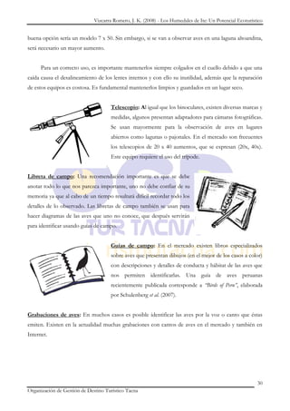 Vizcarra Romero, J. K. (2008) - Los Humedales de Ite: Un Potencial Ecoturístico


buena opción sería un modelo 7 x 50. Sin embargo, si se van a observar aves en una laguna altoandina,
será necesario un mayor aumento.


      Para un correcto uso, es importante mantenerlos siempre colgados en el cuello debido a que una
caída causa el desalineamiento de los lentes internos y con ello su inutilidad, además que la reparación
de estos equipos es costosa. Es fundamental mantenerlos limpios y guardados en un lugar seco.


                                     Telescopio: Al igual que los binoculares, existen diversas marcas y
                                     medidas, algunos presentan adaptadores para cámaras fotográficas.
                                     Se usan mayormente para la observación de aves en lugares
                                     abiertos como lagunas o pajonales. En el mercado son frecuentes
                                     los telescopios de 20 x 40 aumentos, que se expresan (20x, 40x).
                                     Este equipo requiere el uso del trípode.


Libreta de campo: Una recomendación importante es que se debe
anotar todo lo que nos parezca importante, uno no debe confiar de su
memoria ya que al cabo de un tiempo resultará difícil recordar todo los
detalles de lo observado. Las libretas de campo también se usan para
hacer diagramas de las aves que uno no conoce, que después servirán
para identificar usando guías de campo.


                                     Guías de campo: En el mercado existen libros especializados
                                     sobre aves que presentan dibujos (en el mejor de los casos a color)
                                     con descripciones y detalles de conducta y hábitat de las aves que
                                     nos permiten identificarlas. Una guía de aves peruanas
                                     recientemente publicada corresponde a “Birds of Peru”, elaborada
                                     por Schulenberg et al. (2007).


Grabaciones de aves: En muchos casos es posible identificar las aves por la voz o canto que éstas
emiten. Existen en la actualidad muchas grabaciones con cantos de aves en el mercado y también en
Internet.




                                                                                                          30
Organización de Gestión de Destino Turístico Tacna
 