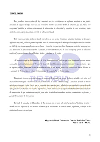 PROLOGO

      Las peculiares características de los Humedales de Ite, especialmente la avifauna, asociados a un paisaje
costanero de singular belleza hacen de este un recurso turístico de enorme poder de atracción, ya que presta una
excepcional facilidad y altísima oportunidad de observación de diversidad y cantidad de aves acuáticas, tanto
residentes como migratorias, en un recorrido de alta accesibilidad.


      Este recurso turístico fácilmente puede convertirse en uno de los principales atractivos turísticos de la macro
región sur del Perú, pudiendo generar suficiente nivel de atractividad para la movilización de flujos turísticos cautivos
en el Perú, por ejemplo aquellos que ya arriban a Arequipa, pero que no llegan hasta esta región por no contar con
una motivación lo suficientemente fuerte. Asimismo, es una importante área de valor científico y espacio de educación
ambiental y recreación para las poblaciones locales y próximas en la región.


      Al atractivo propio de los Humedales de Ite se debe adicionar el hecho de que en el área litoral, cercana a estos
humedales, se encuentran en marcha procesos de desarrollo e implementación de sitios turísticos complementarios y que
en conjunto podrían formar un circuito o corredor turístico de aún mayor potencial y atractividad, dentro del cual los
Humedales de Ite tendrían un espacio protagónico por la magnitud de su biodiversidad.


      Finalmente, pero no menos importante, un segmento de mercado que se verá fácilmente atraído a este sitio, será
el de interés ornitológico o también llamado de observación de aves o “Birdwatching”. Este es un mercado de mucho
interés para cualquier región, puesto que en promedio tienen un alto poder adquisitivo, necesidad de pernoctación en la
zona próxima al atractivo, son viajeros responsables y bien concienciados y exigen encontrar recursos en buen estado
de conservación, lo que redunda en beneficio para todos los niveles de la cadena turística, comunidades anfitrionas y
para la preservación de los recursos.


      Por todo lo anotado, los Humedales de Ite cuentan con un muy alto nivel de potencial turístico, siempre y
cuando este sea enfocado de una manera sostenible y en un esquema de estricto control, regulación y manejo de la
visitación de manera organizada.



                                                     Organización de Gestión de Destino Turístico Tacna
                                                                                    OGD TUR TACNA




                                                                                                                      iii
 