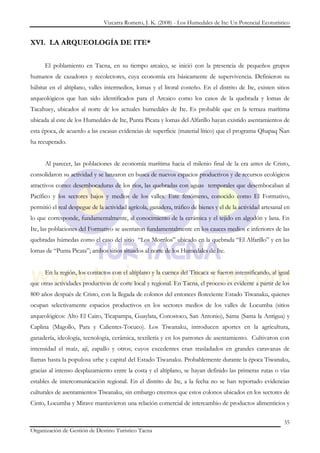 Vizcarra Romero, J. K. (2008) - Los Humedales de Ite: Un Potencial Ecoturístico


XVI. LA ARQUEOLOGÍA DE ITE*


      El poblamiento en Tacna, en su tiempo arcaico, se inició con la presencia de pequeños grupos
humanos de cazadores y recolectores, cuya economía era básicamente de supervivencia. Definieron su
hábitat en el altiplano, valles intermedios, lomas y el litoral costeño. En el distrito de Ite, existen sitios
arqueológicos que han sido identificados para el Arcaico como los casos de la quebrada y lomas de
Tacahuey, ubicados al norte de los actuales humedales de Ite. Es probable que en la terraza marítima
ubicada al este de los Humedales de Ite, Punta Picata y lomas del Alfarillo hayan existido asentamientos de
esta época, de acuerdo a las escasas evidencias de superficie (material lítico) que el programa Qhapaq Ñan
ha recuperado.


      Al parecer, las poblaciones de economía marítima hacia el milenio final de la era antes de Cristo,
consolidaron su actividad y se lanzaron en busca de nuevos espacios productivos y de recursos ecológicos
atractivos como: desembocaduras de los ríos, las quebradas con aguas temporales que desembocaban al
Pacífico y los sectores bajos y medios de los valles. Este fenómeno, conocido como El Formativo,
permitió el real despegue de la actividad agrícola, ganadera, tráfico de bienes y el de la actividad artesanal en
lo que corresponde, fundamentalmente, al conocimiento de la cerámica y el tejido en algodón y lana. En
Ite, las poblaciones del Formativo se asentaron fundamentalmente en los cauces medios e inferiores de las
quebradas húmedas como el caso del sitio “Los Morrilos” ubicado en la quebrada “El Alfarillo” y en las
lomas de “Punta Picata”; ambos sitios situados al norte de los Humedales de Ite.


      En la región, los contactos con el altiplano y la cuenca del Titicaca se fueron intensificando, al igual
que otras actividades productivas de corte local y regional. En Tacna, el proceso es evidente a partir de los
800 años después de Cristo, con la llegada de colonos del entonces floreciente Estado Tiwanaku, quienes
ocupan selectivamente espacios productivos en los sectores medios de los valles de Locumba (sitios
arqueológicos: Alto El Cairo, Ticapampa, Guaylata, Conostoco, San Antonio), Sama (Sama la Antigua) y
Caplina (Magollo, Para y Calientes-Tocuco). Los Tiwanaku, introducen aportes en la agricultura,
ganadería, ideología, tecnología, cerámica, textilería y en los patrones de asentamiento. Cultivaron con
intensidad el maíz, ají, zapallo y otros; cuyos excedentes eran trasladados en grandes caravanas de
llamas hasta la populosa urbe y capital del Estado Tiwanaku. Probablemente durante la época Tiwanaku,
gracias al intenso desplazamiento entre la costa y el altiplano, se hayan definido las primeras rutas o vías
estables de intercomunicación regional. En el distrito de Ite, a la fecha no se han reportado evidencias
culturales de asentamientos Tiwanaku, sin embargo creemos que estos colonos ubicados en los sectores de
Cinto, Locumba y Mirave mantuvieron una relación comercial de intercambio de productos alimenticios y

                                                                                                              35
Organización de Gestión de Destino Turístico Tacna
 