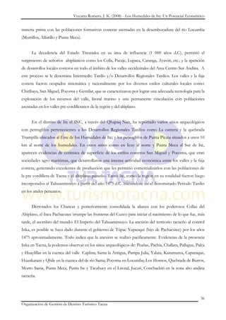 Vizcarra Romero, J. K. (2008) - Los Humedales de Ite: Un Potencial Ecoturístico


materia prima con las poblaciones formativas costeras asentadas en la desembocadura del río Locumba
(Morrillos, Alfarillo y Punta Meca).


      La decadencia del Estado Tiwanaku en su área de influencia (1 000 años d.C), permitió el
surgimiento de señoríos altiplánicos como los Colla, Pacaje, Lupaca, Caranga, Ayaviri, etc.; y la aparición
de desarrollos locales costeros en todo el ámbito de los valles occidentales del Area Centro Sur Andina. A
este proceso se le denomina Intermedio Tardío y/o Desarrollos Regionales Tardíos. Los valles y la faja
costera fueron ocupados sistemática y racionalmente por los diversos estilos culturales locales como:
Chiribaya, San Miguel, Pocoma y Gentilar, que se caracterizaron por lograr una adecuada tecnología para la
explotación de los recursos del valle, litoral marino y una permanente vinculación con poblaciones
asentadas en los valles pre-cordilleranos de la región y del altiplano.


      En el distrito de Ite el INC, a través del Qhapaq Ñan, ha reportado varios sitios arqueológicos
con petroglifos pertenecientes a los Desarrollos Regionales Tardíos como La cantera y la quebrada
Trampilla ubicados al Este de los Humedales de Ite; y los petroglifos de Punta Picata situados a unos 10
km al norte de los humedales. En otros sitios como en Icuy al norte y Punta Meca al Sur de Ite,
aparecen evidencias de cerámica de superficie de los estilos costeros San Miguel y Pocoma, que eran
sociedades agro marítimas, que desarrollaron una intensa actividad económica entre los valles y la faja
costera, generando excedentes de producción que les permitió comercializarlos con las poblaciones de
la pre cordillera de Tacna y el altiplano puneño. Tanto Ite, como la región en su totalidad fueron luego
incorporados al Tahuantinsuyo a partir del año 1475 d.C. iniciándose así el denominado Período Tardío
en los andes peruanos.


      Derrotados los Chancas y posteriormente consolidada la alianza con los poderosos Collas del
Altiplano, el Inca Pachacutec irrumpe las fronteras del Cuzco para iniciar el nacimiento de lo que fue, más
tarde, el asombro del mundo: El Imperio del Tahuantinsuyo. La anexión del territorio tacneño al control
Inka, es posible se haya dado durante el gobierno de Túpac Yupanqui (hijo de Pachacútec) por los años
1475 aproximadamente. Todo indica que la anexión se realizó pacíficamente. Evidencias de la presencia
Inka en Tacna, la podemos observar en los sitios arqueológicos de: Peañas, Pachía, Challata, Pallagua, Palca
y Huaylillas en la cuenca del valle Caplina; Sama la Antigua, Pampa Julia, Yalata, Kanamarca, Capanique,
Huankarani y Qhile en la cuenca del de río Sama; Pocoma en Locumba; Los Hornos, Quebrada de Burros,
Morro Sama, Punta Meca, Punta Ite y Tacahuey en el Litoral; Jucuri, Conchachiri en la zona alto andina
tacneña.



                                                                                                            36
Organización de Gestión de Destino Turístico Tacna
 