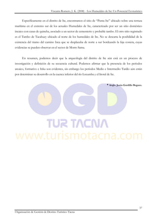 Vizcarra Romero, J. K. (2008) - Los Humedales de Ite: Un Potencial Ecoturístico


      Específicamente en el distrito de Ite, encontramos el sitio de “Punta Ite” ubicado sobre una terraza
marítima en el extremo sur de los actuales Humedales de Ite, caracterizado por ser un sitio doméstico
incaico con casas de quincha, asociado a un sector de cementerio y probable tambo. El otro sitio registrado
es el Tambo de Tacahuey ubicado al norte de los humedales de Ite. No se descarta la posibilidad de la
existencia del tramo del camino Inca que se desplazaba de norte a sur bordeando la faja costera, cuyas
evidencias se pueden observar en el sector de Morro Sama.


      En resumen, podemos decir que la arqueología del distrito de Ite aún está en un proceso de
investigación y definición de su secuencia cultural. Podemos afirmar que la presencia de los períodos
arcaico, formativo e Inka son evidentes, sin embargo los períodos Medio e Intermedio Tardío aún están
por determinar su desarrollo en la cuenca inferior del río Locumba y el litoral de Ite.


                                                                                * Arqlo. Jesús Gordillo Begazo.




                                                                                                            37
Organización de Gestión de Destino Turístico Tacna
 