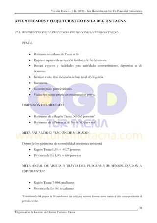 Vizcarra Romero, J. K. (2008) - Los Humedales de Ite: Un Potencial Ecoturístico


XVII. MERCADOS Y FLUJO TURISTICO EN LA REGION TACNA


17.1. RESIDENTES DE LA PROVINCIA DE ILO Y DE LA REGION TACNA


     PERFIL


                Habitante ó residente de Tacna ó Ilo
                Requiere espacios de recreación familiar y de fin de semana
                Buscan espacios y facilidades para actividades entretenimiento, deportivas ó de
                descanso.
                Realizan visitas tipo excursión de bajo nivel de exigencia.
                Recurrente.
                Generan pocas pernoctaciones.
                Viajan por cuenta propia sin programación previa.


     DIMENSIÓN DEL MERCADO


                Habitantes de la Región Tacna: 309 765 personas1
                Habitantes de la Provincia de Ilo: 68 363 personas2


     META ANUAL DE CAPTACIÓN DE MERCADO


     Dentro de los parámetros de sostenibilidad económica-ambiental
                Región Tacna: 1,3% = 4 027 personas
                Provincia de Ilo: 1,0% = 684 personas


     META ANUAL DE VISITAS A TRAVES DEL PROGRAMA DE SENSIBILIZACION A
     ESTUDIANTES*


                Región Tacna: 3 840 estudiantes
                Provincia de Ilo: 960 estudiantes

     *Considerando 04 grupos de 30 estudiantes (un aula) por semana durante nueve meses al año correspondientes al
     periodo escolar.

                                                                                                               38
Organización de Gestión de Destino Turístico Tacna
 