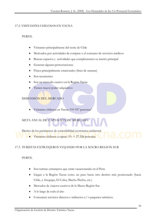 Vizcarra Romero, J. K. (2008) - Los Humedales de Ite: Un Potencial Ecoturístico




17.2. VISITANTES CHILENOS EN TACNA


     PERFIL


               Visitantes principalmente del norte de Chile
               Motivados por actividades de compras o el consumo de servicios médicos
               Buscan espacios y actividades que complementen su interés principal
               Generan algunas pernoctaciones
               Flujos principalmente estacionales (fines de semana)
               Son recurrentes
               Son un mercado cautivo en la Región Tacna
               Tienen mayor poder adquisitivo


     DIMENSIÓN DEL MERCADO


               Visitantes chilenos en Tacna: 910 927 personas3


     META ANUAL DE CAPTACIÓN DE MERCADO:


     Dentro de los parámetros de sostenibilidad económica-ambiental
               Visitantes chilenos a captar: 3% = 27.328 personas


17.3. TURISTAS EXTRANJEROS VIAJANDO POR LA MACRO REGION SUR


     PERFIL


               Son turistas extranjeros que están vacacionando en el Perú.
               Llegan a la Región Tacna como un paso hacia otro destino más posicionado (hacia
               Chile, a Arequipa, El Colca, Machu Picchu, etc.)
               Mercados de viajeros cautivos de la Macro Región Sur.
               A lo largo de todo el año
               Consumen servicios directos e indirectos y/ o paquetes turísticos.

                                                                                                          39
Organización de Gestión de Destino Turístico Tacna
 