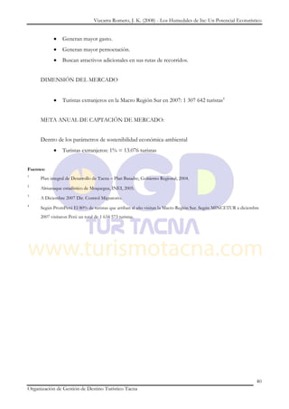 Vizcarra Romero, J. K. (2008) - Los Humedales de Ite: Un Potencial Ecoturístico


                Generan mayor gasto.
                Generan mayor pernoctación.
                Buscan atractivos adicionales en sus rutas de recorridos.


     DIMENSIÓN DEL MERCADO


                Turistas extranjeros en la Macro Región Sur en 2007: 1 307 642 turistas4


     META ANUAL DE CAPTACIÓN DE MERCADO:


     Dentro de los parámetros de sostenibilidad económica-ambiental
                Turistas extranjeros: 1% = 13.076 turistas


Fuentes:
1
     Plan integral de Desarrollo de Tacna – Plan Basadre, Gobierno Regional, 2004.
2
     Almanaque estadístico de Moquegua, INEI, 2005.
3
     A Diciembre 2007 Dir. Control Migratorio.
4
     Según PromPerú El 80% de turistas que arriban al año visitan la Macro Región Sur. Según MINCETUR a diciembre
     2007 visitaron Perú un total de 1 634 573 turistas.




                                                                                                               40
Organización de Gestión de Destino Turístico Tacna
 