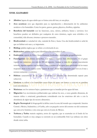 Vizcarra Romero, J. K. (2008) - Los Humedales de Ite: Un Potencial Ecoturístico


XVIII. GLOSARIO


     Albufera: laguna de agua salada que se forma cerca del mar, en una playa.
     Aves acuáticas: aves que dependen para su reproducción y alimentación de los ambientes
     acuáticos o los humedales. Como los patos, gansos, garzas, playeros, chorlitos, cigüeñas.
     Beneficios del humedal: son las funciones, usos, valores, atributos, bienes y servicios. Los
     beneficios pueden ser definidos por cualquiera de estos términos, según sean referidos a la
     comunidad, vida silvestre; sistemas o procesos naturales.
     Biodiversidad: es variedad de vida, variedad de flora y fauna. Una alta biodiversidad es señal de
     que un hábitat está sano y es importante.
     Birding: palabra inglesa que se refiere a la observación de aves.
     Birdwatcher: palabra inglesa para identificar a los observadores de aves.
     Endémicos: especie de flora y fauna altamente localizadas y restringidas geográficamente.
     Fanerógamas: son plantas cormofitas, con tejidos y órganos bien diferenciados. Es el grupo
     vegetal más numeroso, con más de 200 mil especies. Aunque se trata de un grupo mayormente
     terrestre, algunas especies son acuáticas y muy comunes en las aguas poco profundas de los mares
     tropicales, done se les conoce como “pastos de mar”. Están bien adaptadas para vivir en el mar y
     resisten tormentas y corrientes.
     Hábitat: características de un lugar o territorio que necesita una determinada especie para
     sobrevivir.
     Lénticos: se refiere a los humedales cuyos flujos de aguas son lentos; a veces no se perciben
     estos movimientos.
     Marismas: son los terrenos bajos y pantanosos que se inundan por las aguas del mar.
     Migración: Los movimientos poblacionales que realizan las aves, a veces grandes distancias, de
     manera cíclica o estacional, generalmente coincidiendo con las estaciones del año o con la
     abundancia de algún tipo de recurso alimenticio.
     Región Neotropical: la biogeografía la define como la zona del mundo que comprende America
     Central y México, Sudamérica y el Caribe, salvo un pequeño sector del extremo sur del continente
     que está en la Antártica y otra zona que está en el norte de México.
     Turberas y Turba: materia orgánica, restos de vegetales, que se acumulan en el fondo de los
     humedales. Cuando es muy antigua se convierte en un combustible fósil. Las turberas son sitios
     donde existe turba.



                                                                                                          41
Organización de Gestión de Destino Turístico Tacna
 