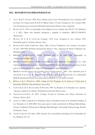 Vizcarra Romero, J. K. (2008) - Los Humedales de Ite: Un Potencial Ecoturístico


XIX. REFERENCIAS BIBLIOGRAFICAS


1.    ACUY, M. & V. PULIDO. 2006. Perú: informe anual. Censo Neotropical de Aves Acuáticas 2005
      (en línea). En: López-Lanús B. & D. E. Blanco (Eds.). El Censo Neotropical de Aves Acuáticas 2005.
      Una herramienta para la conservación. Wetlands International, Buenos Aires, Argentina.
2.    BLANCO, D. E. 1999. Los humedales como hábitat de aves acuáticas. Pp. 208-217. En: Malvárez,
      A. I. (Ed.). Tópicos sobre humedales subtropicales y templados de Sudamérica. ORCYT-UNESCO.
      Montevideo.
3.    BLANCO, D. E. & P. CANEVARI (Comps.). 1993. Censo Neotropical de Aves Acuáticas 1992.
      Humedales para las Américas, Buenos Aires.
4.    BLANCO, D. E. & M. CARBONELL (Eds.). 2001. El Censo Neotropical de Aves Acuáticas. Los primeros
      10 años: 1990-1999. Wetlands International, Buenos Aires, Argentina & Ducks Unlimited, Inc.
      Memphis, USA.
5.    BIRDLIFE INTERNATIONAL. 2006a. Threatened birds of the world 2006. Disponible en
      <http://www.birdlife.org>
6.    BIRDLIFE INTERNATIONAL. 2006b. Conservando las Aves Migratorias Neotropicales en los Andes
      Tropicales. BirdLife International y U.S. Fish and Wildlife Service. Proyecto financiado por el Acta
      para la Conservación de Aves Migratorias Neotropicales. Quito, Ecuador.
7.    BIRDLIFE INTERNATIONAL & CONSERVATION INTERNATIONAL. 2005. Áreas importantes para la
      conservación de las aves en los Andes Tropicales: Sitios prioritarios para la conservación de la biodiversidad.
      BirdLife International (Serie de conservación de BirdLife N° 14). Quito, Ecuador
8.    BRACK, A. & C. MENDIOLA. 2000. Ecología del Perú. Programa de las Naciones Unidas para el
      Desarrollo (PNUD). Editorial Bruño. Lima, Perú.
9.    CANEVARI, P., D. E. BLANCO & E. H. BUCHER. 1999. Los Beneficios de los Humedales de la Argentina.
      Amenazas y propuestas de soluciones. Wetlands International. Buenos Aires.
10.   CEBALLOS-LASCURAIN, H. 1994. Estrategia Nacional de Ecoturismo para México. Secretaría de
      Turismo. México, D. F.
11.   CHINO, E. 2006. Evaluación de la abundancia relativa y diversidad de especies de la comunidad ornitológica de
      Los Humedales de Ite 2003-2004. Tesis para optar el titulo profesional de Biólogo-Microbiólogo.
      Escuela Académica Profesional de Biología-Microbiología. Universidad Nacional Jorge Basadre
      Grohmann. Tacna.
12.   CHINO, E. & J. K. VIZCARRA. 2003. Estudio de la comunidad ornitológica de los Humedales de
      Ite. Dilloniana 3(1): 56.



                                                                                                                  42
Organización de Gestión de Destino Turístico Tacna
 