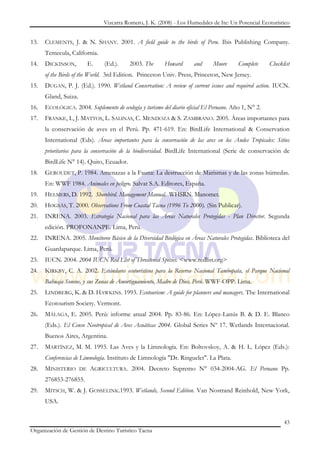 Vizcarra Romero, J. K. (2008) - Los Humedales de Ite: Un Potencial Ecoturístico


13.   CLEMENTS, J. & N. SHANY. 2001. A field guide to the birds of Peru. Ibis Publishing Company.
      Temecula, California.
14.   DICKINSON,           E.   (Ed.).     2003. The     Howard       and     Moore      Complete     Checklist
      of the Birds of the World. 3rd Edition. Princeton Univ. Press, Princeton, New Jersey.
15.   DUGAN, P. J. (Ed.). 1990. Wetland Conservation: A review of current issues and required action. IUCN.
      Gland, Suiza.
16.   ECOLÓGICA. 2004. Suplemento de ecología y turismo del diario oficial El Peruano. Año 1, N° 2.
17.   FRANKE, I., J. MATTOS, L. SALINAS, C. MENDOZA & S. ZAMBRANO. 2005. Áreas importantes para
      la conservación de aves en el Perú. Pp. 471-619. En: BirdLife International & Conservation
      International (Eds). Áreas importantes para la conservación de las aves en los Andes Tropicales: Sitios
      prioritarios para la conservación de la biodiversidad. BirdLife International (Serie de conservación de
      BirdLife N° 14). Quito, Ecuador.
18.   GEROUDET, P. 1984. Amenazas a la Fauna: La destrucción de Marismas y de las zonas húmedas.
      En: WWF 1984. Animales en peligro. Salvat S.A. Editores, España.
19.   HELMERS, D. 1992. Shorebird. Management Manual. WHSRN. Manomet.
20.   HØGSÅS, T. 2000. Observations From Coastal Tacna (1996 To 2000). (Sin Publicar).
21.   INRENA. 2003. Estrategia Nacional para las Áreas Naturales Protegidas - Plan Director. Segunda
      edición. PROFONANPE. Lima, Perú.
22.   INRENA. 2005. Monitoreo Básico de la Diversidad Biológica en Áreas Naturales Protegidas. Biblioteca del
      Guardaparque. Lima, Perú.
23.   IUCN. 2004. 2004 IUCN Red List of Threatened Species. <www.redlist.org>
24.   KIRKBY, C. A. 2002. Estándares ecoturísticos para la Reserva Nacional Tambopata, el Parque Nacional
      Bahuaja Sonene, y sus Zonas de Amortiguamiento, Madre de Dios, Perú. WWF-OPP. Lima.
25.   LINDBERG, K. & D. HAWKINS. 1993. Ecotourism: A guide for planners and managers. The International
      Ecotourism Society. Vermont.
26.   MÁLAGA, E. 2005. Perú: informe anual 2004. Pp. 83-86. En: López-Lanús B. & D. E. Blanco
      (Eds.). El Censo Neotropical de Aves Acuáticas 2004. Global Series Nº 17. Wetlands Internacional.
      Buenos Aires, Argentina.
27.   MARTÍNEZ, M. M. 1993. Las Aves y la Limnología. En: Boltovskoy, A. & H. L. López (Eds.):
      Conferencias de Limnología. Instituto de Limnología "Dr. Ringuelet". La Plata.
28.   MINISTERIO      DE   AGRICULTURA. 2004. Decreto Supremo N° 034-2004-AG. El Peruano Pp.
      276853-276855.
29.   MITSCH, W. & J. GOSSELINK.1993. Wetlands, Second Edition. Van Nostrand Reinhold, New York,
      USA.


                                                                                                            43
Organización de Gestión de Destino Turístico Tacna
 