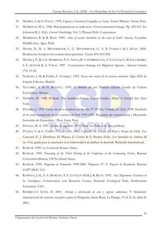 Vizcarra Romero, J. K. (2008) - Los Humedales de Ite: Un Potencial Ecoturístico


30.   MORRIS, A. & O. PANTY. 1999. Espacio y Conciencia Geográfica en Tacna. Tercer Milenio. Tacna, Perú.
31.   MORRISON, M. L. 1986. Bird populations as indicators of environmental change. Pp. 429-451. In:
      Johnston R. J. (Ed.). Current Ornithology, Vol. 3. Plenum Publ. Corporation.
32.   MORRISON, R. & R. ROSS. 1989. Atlas of neartic shorebirds on the coast of South America. Canadian
      Wildlife Serv. Spec. Publ.
33.   MYERS, N., R. A. MITTERMEIER, C. G. MITTERMEIER, G. A. B. FONSECA & J. KENT. 2000.
      Biodiversity hotspots for conservation priorities. Nature 403: 853-858.
34.   MYERS, J. P., R. I. G. MORRISON, P. Z. ANTAS, B. A. HARRINGTON, T. E. LOVEJOY, M. SALLABERRY,
      S. E. SENNER & A. TARAK. 1987. Conservation Strategy for Migratory Species. American Scientist
      (75): 19-26.
35.   NAREDO, J. M. & PARRA, F. (Comps.). 1993. Hacia una ciencia de los recursos naturales. Siglo XXI de
      España Editores. Madrid.
36.   NAVARRO, A. & H. BENÍTEZ. 1995. El dominio del aire. Primera edición. Fondo de Cultura
      Económica. México.
37.   NIERING, W. 1985. Wetlands. The Audubon Society Nature Guides. Alfred A. Knopf, Inc. New
      York.
38.   PIZARRO, J. 1995. Censo de aves acuáticas en Ite. Pp. 57-59. En: Velarde, D. (Ed). 1998. Resultados
      de los censos neotropicales de aves acuáticas del Perú 1992-1995. Programa de conservación y Desarrollo
      Sostenido de Humedales - Perú. Lima, Perú.
39.   PLENGE, M. A. 1991. Informe de viaje julio 1991: Punta San Pablo a Ilo. (Sin publicar).
40.   PULIDO, V. & E. TABILO-VALDIVIESO. 2001. Capitulo 16. Costas del Perú y Norte de Chile. En:
      Canevari, P., I. Davidson, D. Blanco, G. Castro & E. Bucher (Eds). Los humedales de América del
      sur. Una agenda para la conservación de la biodiversidad y las políticas de desarrollo. Wetlands International.
41.   RAMSAR. 1989. La Convención Ramsar. Suiza.
42.   RAMSAR. 1990. Procceding of the Third Meeting of the Conference of the Contracting Parties. Ramsar
      Convention Bureau, UICN, Gland, Suiza.
43.   RAMSAR. 1999. Programa de Promoción 1999-2002. Propuesta N° 9, Proyecto de Resolución. Ramsar
      COP7 DOC.15.9.
44.   RAPPOLE, J. H., E. S. MORTON, T. E. LOVEJOY III & J. R. RUOS. 1993. Aves Migratorias Neárticas en
      los Neotrópicos. Conservation and Research Center, National Zoological Park, Smithsonian
      Institution. USA.
45.   RODRÍGUEZ GOÑI, H. 2001. Avistaje y observación de aves y especies autóctonas. V Seminario
      internacional de turismo receptivo para la Patagonia. Santa Rosa, La Pampa, 19 al 21 de abril de
      2001.


                                                                                                                    44
Organización de Gestión de Destino Turístico Tacna
 