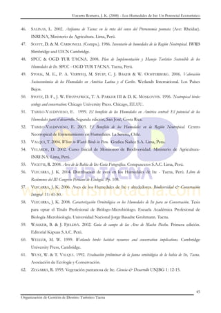 Vizcarra Romero, J. K. (2008) - Los Humedales de Ite: Un Potencial Ecoturístico


46.   SALINAS, L. 2002. Avifauna de Tacna: en la ruta del censo del Pterocnemia pennata (Ave: Rheidae).
      INRENA, Ministerio de Agricultura. Lima, Perú.
47.   SCOTT, D. & M. CARBONELL (Comps.). 1986. Inventario de humedales de la Región Neotropical. IWRB
      Slimbridge and UICN Cambridge.
48.   SPCC & OGD TUR TACNA. 2008. Plan de Implementación y Manejo Turístico Sostenible de los
      Humedales de Ite. SPCC - OGD TUR TACNA. Tacna, Perú.
49.   STOLK, M. E., P. A. VERWEIJ, M. STUIP, C. J. BAKER & W. OOSTERBERG. 2006. Valoración
      Socioeconómica de los Humedales en América Latina y el Caribe. Wetlands International. Los Países
      Bajos.
50.   STOTZ, D. F., J. W. FITZPATRICK, T. A. PARKER III & D. K. MOSKOVITS. 1996. Neotropical birds:
      ecology and conservation: Chicago University Press. Chicago, EE.UU.
51.   TABILO-VALDIVIESO, E. 1999. El beneficio de los Humedales en América central: El potencial de los
      Humedales para el desarrollo. Segunda edición, San José, Costa Rica.
52.   TABILO-VALDIVIESO, E. 2003. El Beneficio de los Humedales en la Región Neotropical. Centro
      Neotropical de Entrenamiento en Humedales. La Serena, Chile.
53.   VALQUI, T. 2004. Where to Watch Birds in Peru. Grafica Ñañez S.A. Lima, Peru.
54.   VELARDE, D. 2002. Curso Inicial de Monitoreo de Biodiversidad. Ministerio de Agricultura-
      INRENA. Lima, Perú.
55.   VICETTI, R. 2008. Aves de la Bahía de Ite: Guía Fotográfica. Computextos S.A.C. Lima, Perú.
56.   VIZCARRA, J. K. 2004. Distribución de aves en los Humedales de Ite - Tacna, Perú. Libro de
      Resúmenes del III Congreso Peruano de Ecología. Pp. 108.
57.   VIZCARRA, J. K. 2006. Aves de los Humedales de Ite y alrededores. Biodiversidad & Conservación
      Integral 11: 41-50.
58.   VIZCARRA, J. K. 2008. Caracterización Ornitológica en los Humedales de Ite para su Conservación. Tesis
      para optar el Titulo Profesional de Biólogo-Microbiólogo. Escuela Académica Profesional de
      Biología-Microbiología. Universidad Nacional Jorge Basadre Grohmann. Tacna.
59.   WALKER, B. & J. FJELDSÅ. 2002. Guía de campo de las Aves de Machu Picchu. Primera edición.
      Editorial Kapuas S.A.C. Perú.
60.   WELLER, M. W. 1999. Wetlands birds: habitat resources and conservation implications. Cambridge
      University Press, Cambridge.
61.   WUST, W. & T. VALQUI. 1992. Evaluación preliminar de la fauna ornitológica de la bahía de Ite, Tacna.
      Asociación de Ecología y Conservación.
62.   ZEGARRA, R. 1995. Vegetación pantanosa de Ite. Ciencia & Desarrollo UNJBG 1: 12-15.



                                                                                                           45
Organización de Gestión de Destino Turístico Tacna
 