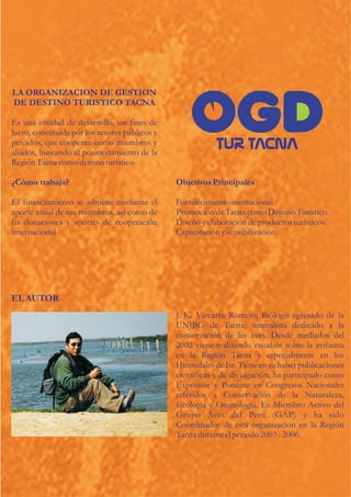 LA ORGANIZACION DE GESTION
DE DESTINO TURISTICO TACNA

Es una entidad de desarrollo, sin fines de
lucro, constituida por los actores públicos y
privados, que cooperan como miembros y
aliados, buscando el posicionamiento de la
Región Tacna como destino turístico.

¿Cómo trabaja?                                  Objetivos Principales

El financiamiento se obtiene mediante el        Fortalecimiento institucional.
aporte anual de sus miembros, así como de       Promoción de Tacna como Destino Turístico.
las donaciones y aportes de cooperación         Diseño y elaboración de productos turísticos.
internacional                                   Capacitación y sensibilización.




EL AUTOR
                                                J. K. Vizcarra Romero, Biólogo egresado de la
                                                UNJBG de Tacna; naturalista dedicado a la
                                                conservación de las aves. Desde mediados del
                                                2002 viene realizando estudios sobre la avifauna
                                                en la Región Tacna y especialmente en los
                                                Humedales de Ite. Tiene en su haber publicaciones
                                                científicas y de divulgación; ha participado como
                                                Expositor y Ponente en Congresos Nacionales
                                                referidos a Conservación de la Naturaleza,
                                                Ecología y Ornitología. Es Miembro Activo del
                                                Grupo Aves del Perú (GAP) y ha sido
                                                Coordinador de esta organizacion en la Región
                                                Tacna durante el periodo 2003 - 2006.
 