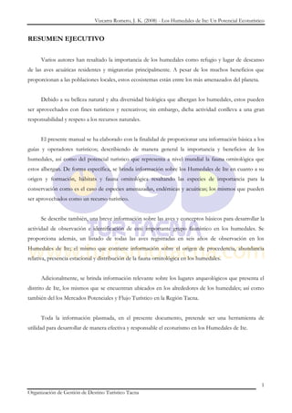 Vizcarra Romero, J. K. (2008) - Los Humedales de Ite: Un Potencial Ecoturístico


RESUMEN EJECUTIVO


      Varios autores han resaltado la importancia de los humedales como refugio y lugar de descanso
de las aves acuáticas residentes y migratorias principalmente. A pesar de los muchos beneficios que
proporcionan a las poblaciones locales, estos ecosistemas están entre los más amenazados del planeta.


      Debido a su belleza natural y alta diversidad biológica que albergan los humedales, estos pueden
ser aprovechados con fines turísticos y recreativos; sin embargo, dicha actividad conlleva a una gran
responsabilidad y respeto a los recursos naturales.


      El presente manual se ha elaborado con la finalidad de proporcionar una información básica a los
guías y operadores turísticos; describiendo de manera general la importancia y beneficios de los
humedales, así como del potencial turístico que representa a nivel mundial la fauna ornitológica que
estos albergan. De forma específica, se brinda información sobre los Humedales de Ite en cuanto a su
origen y formación, hábitats y fauna ornitológica resaltando las especies de importancia para la
conservación como es el caso de especies amenazadas, endémicas y acuáticas; los mismos que pueden
ser aprovechados como un recurso turístico.


      Se describe también, una breve información sobre las aves y conceptos básicos para desarrollar la
actividad de observación e identificación de esté importante grupo faunístico en los humedales. Se
proporciona además, un listado de todas las aves registradas en seis años de observación en los
Humedales de Ite; el mismo que contiene información sobre el origen de procedencia, abundancia
relativa, presencia estacional y distribución de la fauna ornitológica en los humedales.


      Adicionalmente, se brinda información relevante sobre los lugares arqueológicos que presenta el
distrito de Ite, los mismos que se encuentran ubicados en los alrededores de los humedales; así como
también del los Mercados Potenciales y Flujo Turístico en la Región Tacna.


      Toda la información plasmada, en el presente documento, pretende ser una herramienta de
utilidad para desarrollar de manera efectiva y responsable el ecoturismo en los Humedales de Ite.




                                                                                                           1
Organización de Gestión de Destino Turístico Tacna
 