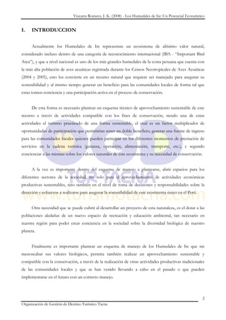 Vizcarra Romero, J. K. (2008) - Los Humedales de Ite: Un Potencial Ecoturístico


I.    INTRODUCCION


      Actualmente los Humedales de Ite representan un ecosistema de altísimo valor natural,
considerado incluso dentro de una categoría de reconocimiento internacional (IBA - “Important Bird
Area”), y que a nivel nacional es uno de los más grandes humedales de la costa peruana que cuenta con
la más alta población de aves acuáticas registrada durante los Censos Neotropicales de Aves Acuáticas
(2004 y 2005), esto los convierte en un recurso natural que requiere ser manejado para asegurar su
sostenibilidad y al mismo tiempo generar un beneficio para las comunidades locales de forma tal que
estas tomen conciencia y una participación activa en el proceso de conservación.


      De esta forma es necesario plantear un esquema técnico de aprovechamiento sustentable de este
recurso a través de actividades compatible con los fines de conservación, siendo una de estas
actividades el turismo practicado de una forma sustentable, el cual es un factor multiplicador de
oportunidades de participación que permitirían tener un doble beneficio; generar una fuente de ingreso
para las comunidades locales quienes pueden participar en los diferentes momentos de prestación de
servicios en la cadena turística (guianza, operación, alimentación, transporte, etc.), y segundo
concienciar a las mismas sobre los valores naturales de este ecosistema y su necesidad de conservación.


      A la vez es importante dentro del esquema de manejo a plantearse, abrir espacios para los
diferentes sectores de la sociedad, no solo para el aprovechamiento de actividades económicas
productivas sustentables, sino también en el nivel de toma de decisiones y responsabilidades sobre la
dirección y esfuerzos a realizarse para asegurar la sostenibilidad de este ecosistema único en el Perú.


      Otra necesidad que se puede cubrir al desarrollar un proyecto de esta naturaleza, es el dotar a las
poblaciones aledañas de un nuevo espacio de recreación y educación ambiental, tan necesario en
nuestra región para poder crear conciencia en la sociedad sobre la diversidad biológica de nuestro
planeta.


      Finalmente es importante plantear un esquema de manejo de los Humedales de Ite que sin
menoscabar sus valores biológicos, permita también realizar un aprovechamiento sustentable y
compatible con la conservación, a través de la realización de otras actividades productivas tradicionales
de las comunidades locales y que se han venido llevando a cabo en el pasado o que pueden
implementarse en el futuro con un correcto manejo.



                                                                                                           2
Organización de Gestión de Destino Turístico Tacna
 