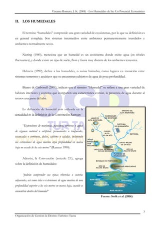 Vizcarra Romero, J. K. (2008) - Los Humedales de Ite: Un Potencial Ecoturístico


II. LOS HUMEDALES


      El termino “humedales” comprende una gran variedad de ecosistemas, por lo que su definición es
en general compleja. Son sistemas intermedios entre ambientes permanentemente inundados y
ambientes normalmente secos.


      Niering (1985), menciona que un humedal es un ecosistema donde existe agua (en niveles
fluctuantes), y donde existe un tipo de suelo, flora y fauna muy distinta de los ambientes terrestres.


      Helmers (1992), define a los humedales, o zonas húmedas, como lugares en transición entre
sistemas terrestres y acuáticos que se encuentran cubiertos de agua de poca profundidad.


      Blanco & Carbonell (2001), indican que el término “Humedal” se refiere a una gran variedad de
hábitats interiores y costeros que comparten una característica común, la presencia de agua durante al
menos una parte del año.


      La definición de humedal más utilizada en la
actualidad es la definición de la Convención Ramsar:


      “Extensiones de marismas, pantanos, turberas o aguas
de régimen natural o artificial, permanentes o temporales,
estancadas o corrientes, dulces, salobres o saladas, incluyendo
las extensiones de agua marina cuya profundidad en marea
baja no excede de los seis metros” (Ramsar 1990).


      Además, la Convención (articulo 2.1), agrega
sobre la definición de humedales:


      “podrán comprender sus zonas ribereñas o costeras
adyacentes, así como islas o extensiones de agua marina de una
profundidad superior a los seis metros en marea baja, cuando se
encuentren dentro del humedal”
                                                                           Fuente: Stolk et al. (2006)




                                                                                                               3
Organización de Gestión de Destino Turístico Tacna
 