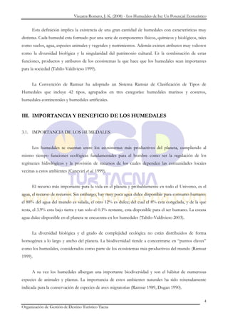 Vizcarra Romero, J. K. (2008) - Los Humedales de Ite: Un Potencial Ecoturístico


      Esta definición implica la existencia de una gran cantidad de humedales con características muy
distintas. Cada humedal esta formado por una serie de componentes físicos, químicos y biológicos, tales
como suelos, agua, especies animales y vegetales y nutrimientos. Además existen atributos muy valiosos
como la diversidad biológica y la singularidad del patrimonio cultural. Es la combinación de estas
funciones, productos y atributos de los ecosistemas la que hace que los humedales sean importantes
para la sociedad (Tabilo-Valdivieso 1999).


      La Convención de Ramsar ha adoptado un Sistema Ramsar de Clasificación de Tipos de
Humedales que incluye 42 tipos, agrupados en tres categorías: humedales marinos y costeros,
humedales continentales y humedales artificiales.


III. IMPORTANCIA Y BENEFICIO DE LOS HUMEDALES


3.1. IMPORTANCIA DE LOS HUMEDALES


      Los humedales se cuentan entre los ecosistemas más productivos del planeta, cumpliendo al
mismo tiempo funciones ecológicas fundamentales para el hombre como ser la regulación de los
regímenes hidrológicos y la provisión de recursos de los cuales dependen las comunidades locales
vecinas a estos ambientes (Canevari et al. 1999).


      El recurso más importante para la vida en el planeta y probablemente en todo el Universo, es el
agua, el recurso de recursos. Sin embargo, hay muy poca agua dulce disponible para consumo humano:
el 88% del agua del mundo es salada, el otro 12% es dulce; del cual el 8% esta congelada, y de la que
resta, el 3.9% esta bajo tierra y tan solo el 0.1% restante, esta disponible para el ser humano. La escasa
agua dulce disponible en el planeta se encuentra en los humedales (Tabilo-Valdivieso 2003).


      La diversidad biológica y el grado de complejidad ecológica no están distribuidos de forma
homogénea a lo largo y ancho del planeta. La biodiversidad tiende a concentrarse en “puntos claves”
como los humedales, considerados como parte de los ecosistemas más productivos del mundo (Ramsar
1999).


      A su vez los humedales albergan una importante biodiversidad y son el hábitat de numerosas
especies de animales y plantas. La importancia de estos ambientes naturales ha sido reiteradamente
indicada para la conservación de especies de aves migratorias (Ramsar 1989, Dugan 1990).

                                                                                                           4
Organización de Gestión de Destino Turístico Tacna
 