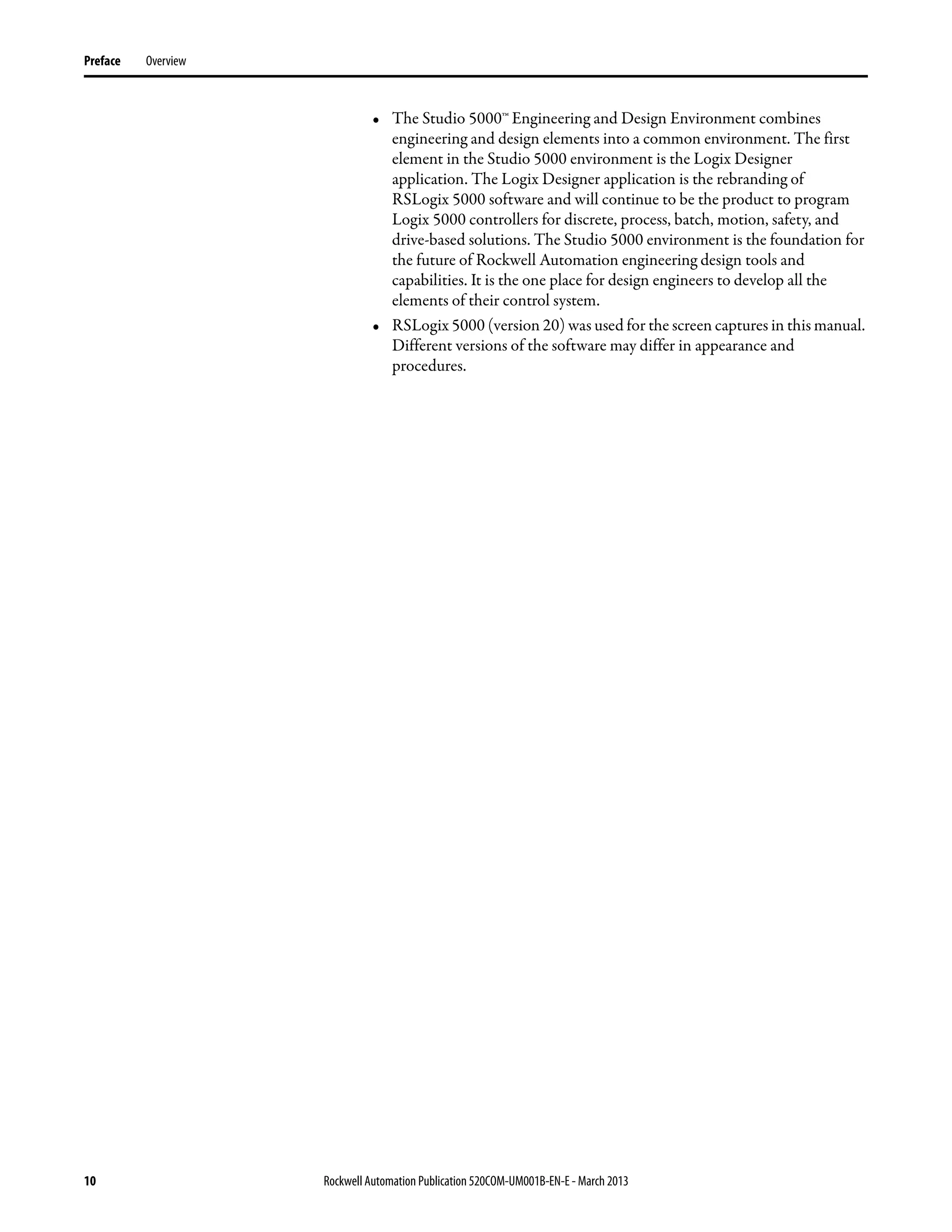 10 Rockwell Automation Publication 520COM-UM001B-EN-E - March 2013
Preface Overview
• The Studio 5000™ Engineering and Design Environment combines
engineering and design elements into a common environment. The first
element in the Studio 5000 environment is the Logix Designer
application. The Logix Designer application is the rebranding of
RSLogix 5000 software and will continue to be the product to program
Logix 5000 controllers for discrete, process, batch, motion, safety, and
drive-based solutions. The Studio 5000 environment is the foundation for
the future of Rockwell Automation engineering design tools and
capabilities. It is the one place for design engineers to develop all the
elements of their control system.
• RSLogix 5000 (version 20) was used for the screen captures in this manual.
Different versions of the software may differ in appearance and
procedures.
 