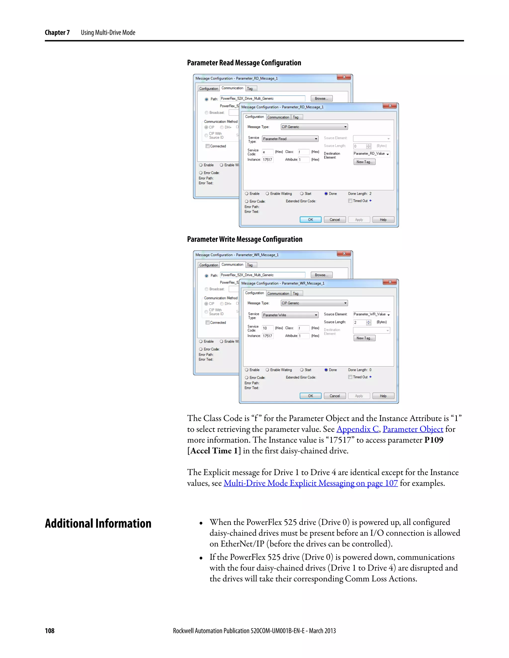 108 Rockwell Automation Publication 520COM-UM001B-EN-E - March 2013
Chapter 7 Using Multi-Drive Mode
Parameter Read Message Configuration
Parameter Write Message Configuration
The Class Code is “f ” for the Parameter Object and the Instance Attribute is “1”
to select retrieving the parameter value. See Appendix C, Parameter Object for
more information. The Instance value is “17517” to access parameter P109
[Accel Time 1] in the first daisy-chained drive.
The Explicit message for Drive 1 to Drive 4 are identical except for the Instance
values, see Multi-Drive Mode Explicit Messaging on page 107 for examples.
Additional Information • When the PowerFlex 525 drive (Drive 0) is powered up, all configured
daisy-chained drives must be present before an I/O connection is allowed
on EtherNet/IP (before the drives can be controlled).
• If the PowerFlex 525 drive (Drive 0) is powered down, communications
with the four daisy-chained drives (Drive 1 to Drive 4) are disrupted and
the drives will take their corresponding Comm Loss Actions.
 
