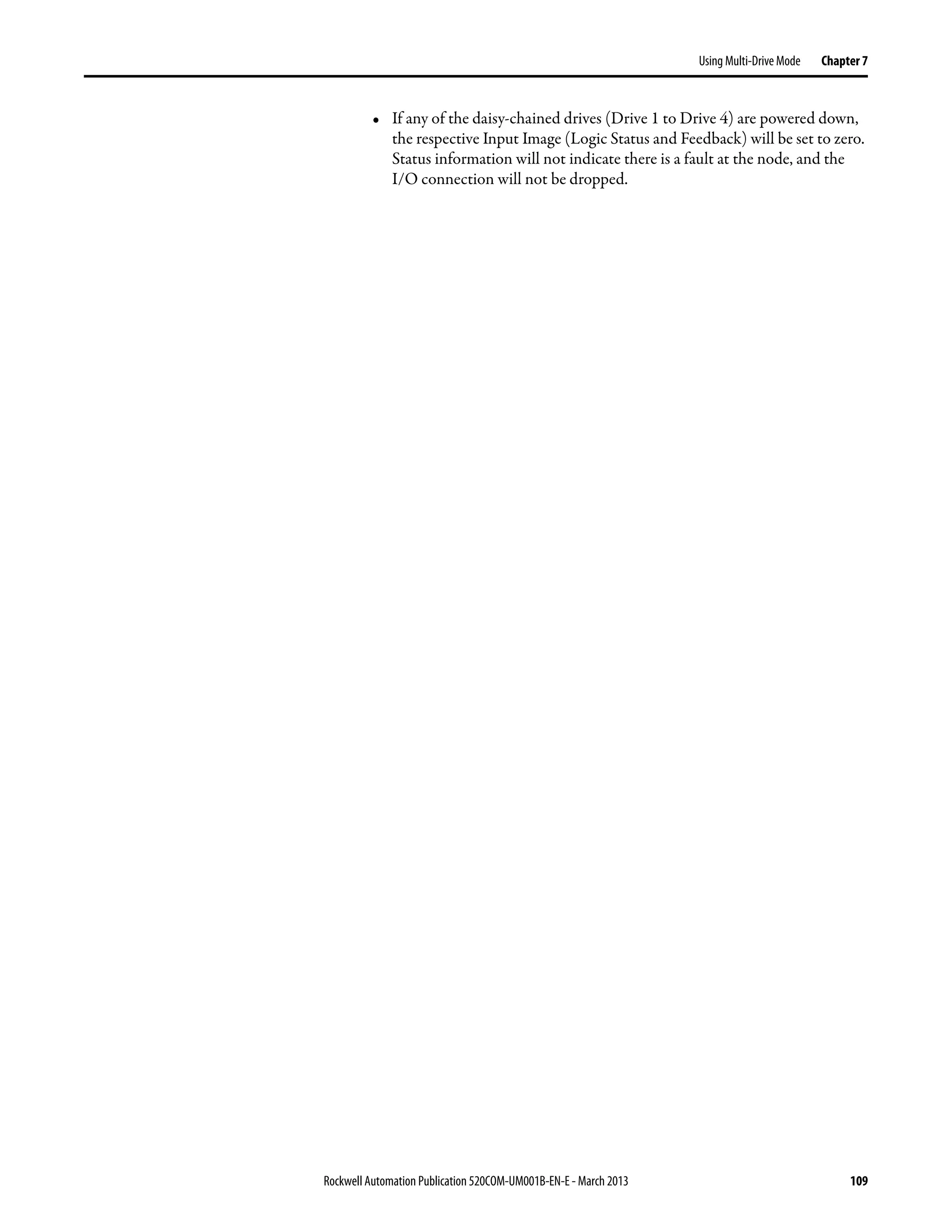 Rockwell Automation Publication 520COM-UM001B-EN-E - March 2013 109
Using Multi-Drive Mode Chapter 7
• If any of the daisy-chained drives (Drive 1 to Drive 4) are powered down,
the respective Input Image (Logic Status and Feedback) will be set to zero.
Status information will not indicate there is a fault at the node, and the
I/O connection will not be dropped.
 