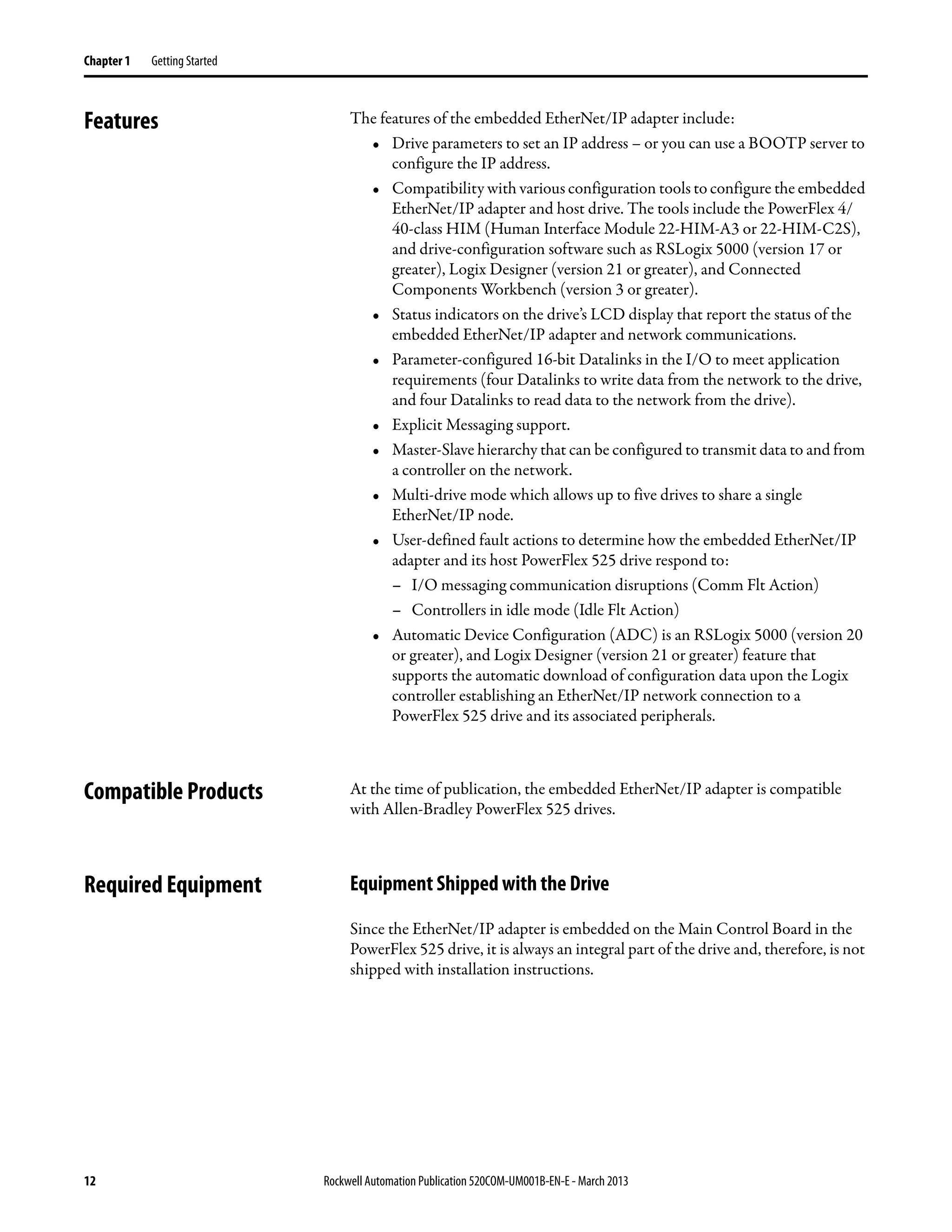 12 Rockwell Automation Publication 520COM-UM001B-EN-E - March 2013
Chapter 1 Getting Started
Features The features of the embedded EtherNet/IP adapter include:
• Drive parameters to set an IP address – or you can use a BOOTP server to
configure the IP address.
• Compatibility with various configuration tools to configure the embedded
EtherNet/IP adapter and host drive. The tools include the PowerFlex 4/
40-class HIM (Human Interface Module 22-HIM-A3 or 22-HIM-C2S),
and drive-configuration software such as RSLogix 5000 (version 17 or
greater), Logix Designer (version 21 or greater), and Connected
Components Workbench (version 3 or greater).
• Status indicators on the drive’s LCD display that report the status of the
embedded EtherNet/IP adapter and network communications.
• Parameter-configured 16-bit Datalinks in the I/O to meet application
requirements (four Datalinks to write data from the network to the drive,
and four Datalinks to read data to the network from the drive).
• Explicit Messaging support.
• Master-Slave hierarchy that can be configured to transmit data to and from
a controller on the network.
• Multi-drive mode which allows up to five drives to share a single
EtherNet/IP node.
• User-defined fault actions to determine how the embedded EtherNet/IP
adapter and its host PowerFlex 525 drive respond to:
– I/O messaging communication disruptions (Comm Flt Action)
– Controllers in idle mode (Idle Flt Action)
• Automatic Device Configuration (ADC) is an RSLogix 5000 (version 20
or greater), and Logix Designer (version 21 or greater) feature that
supports the automatic download of configuration data upon the Logix
controller establishing an EtherNet/IP network connection to a
PowerFlex 525 drive and its associated peripherals.
Compatible Products At the time of publication, the embedded EtherNet/IP adapter is compatible
with Allen-Bradley PowerFlex 525 drives.
Required Equipment Equipment Shipped with the Drive
Since the EtherNet/IP adapter is embedded on the Main Control Board in the
PowerFlex 525 drive, it is always an integral part of the drive and, therefore, is not
shipped with installation instructions.
 