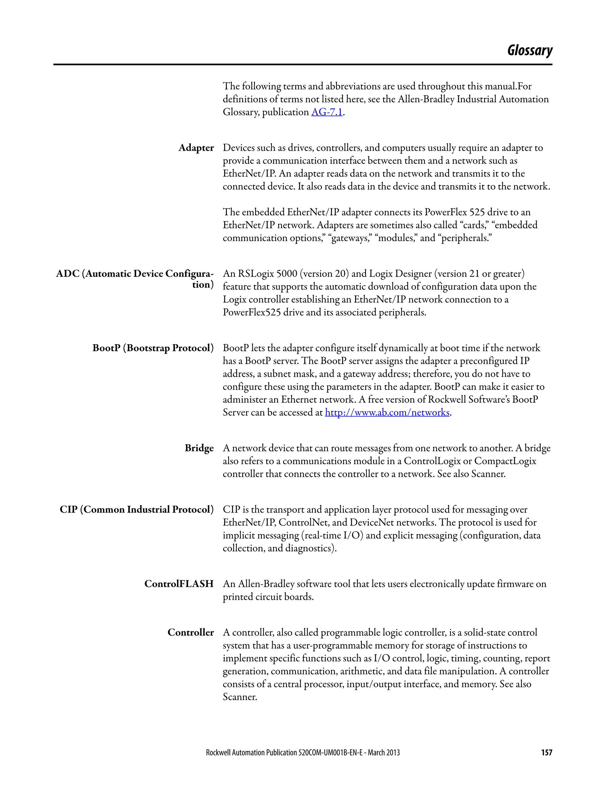 Rockwell Automation Publication 520COM-UM001B-EN-E - March 2013 157
Glossary
The following terms and abbreviations are used throughout this manual.For
definitions of terms not listed here, see the Allen-Bradley Industrial Automation
Glossary, publication AG-7.1.
Adapter Devices such as drives, controllers, and computers usually require an adapter to
provide a communication interface between them and a network such as
EtherNet/IP. An adapter reads data on the network and transmits it to the
connected device. It also reads data in the device and transmits it to the network.
The embedded EtherNet/IP adapter connects its PowerFlex 525 drive to an
EtherNet/IP network. Adapters are sometimes also called “cards,” “embedded
communication options,” “gateways,” “modules,” and “peripherals.”
ADC (Automatic Device Configura-
tion)
An RSLogix 5000 (version 20) and Logix Designer (version 21 or greater)
feature that supports the automatic download of configuration data upon the
Logix controller establishing an EtherNet/IP network connection to a
PowerFlex525 drive and its associated peripherals.
BootP (Bootstrap Protocol) BootP lets the adapter configure itself dynamically at boot time if the network
has a BootP server. The BootP server assigns the adapter a preconfigured IP
address, a subnet mask, and a gateway address; therefore, you do not have to
configure these using the parameters in the adapter. BootP can make it easier to
administer an Ethernet network. A free version of Rockwell Software’s BootP
Server can be accessed at http://www.ab.com/networks.
Bridge A network device that can route messages from one network to another. A bridge
also refers to a communications module in a ControlLogix or CompactLogix
controller that connects the controller to a network. See also Scanner.
CIP (Common Industrial Protocol) CIP is the transport and application layer protocol used for messaging over
EtherNet/IP, ControlNet, and DeviceNet networks. The protocol is used for
implicit messaging (real-time I/O) and explicit messaging (configuration, data
collection, and diagnostics).
ControlFLASH An Allen-Bradley software tool that lets users electronically update firmware on
printed circuit boards.
Controller A controller, also called programmable logic controller, is a solid-state control
system that has a user-programmable memory for storage of instructions to
implement specific functions such as I/O control, logic, timing, counting, report
generation, communication, arithmetic, and data file manipulation. A controller
consists of a central processor, input/output interface, and memory. See also
Scanner.
 