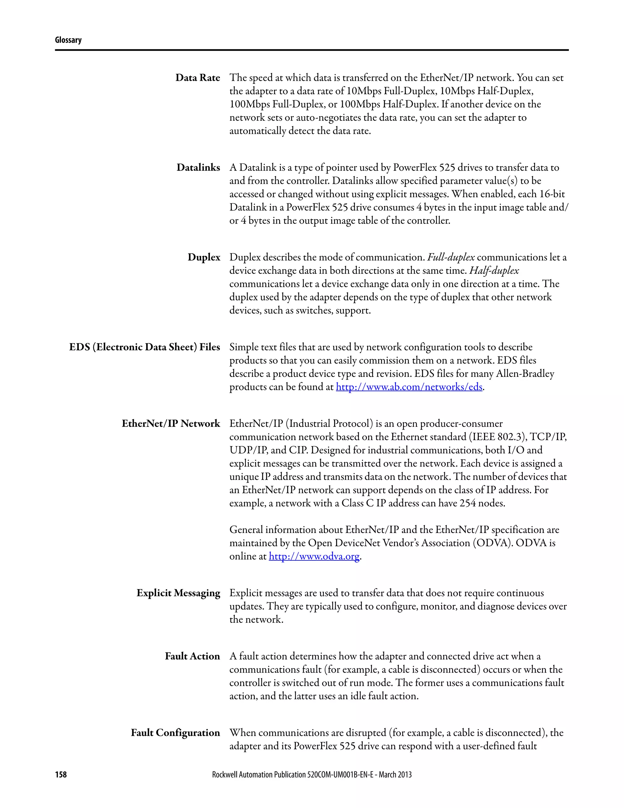 158 Rockwell Automation Publication 520COM-UM001B-EN-E - March 2013
Glossary
Data Rate The speed at which data is transferred on the EtherNet/IP network. You can set
the adapter to a data rate of 10Mbps Full-Duplex, 10Mbps Half-Duplex,
100Mbps Full-Duplex, or 100Mbps Half-Duplex. If another device on the
network sets or auto-negotiates the data rate, you can set the adapter to
automatically detect the data rate.
Datalinks A Datalink is a type of pointer used by PowerFlex 525 drives to transfer data to
and from the controller. Datalinks allow specified parameter value(s) to be
accessed or changed without using explicit messages. When enabled, each 16-bit
Datalink in a PowerFlex 525 drive consumes 4 bytes in the input image table and/
or 4 bytes in the output image table of the controller.
Duplex Duplex describes the mode of communication. Full-duplex communications let a
device exchange data in both directions at the same time. Half-duplex
communications let a device exchange data only in one direction at a time. The
duplex used by the adapter depends on the type of duplex that other network
devices, such as switches, support.
EDS (Electronic Data Sheet) Files Simple text files that are used by network configuration tools to describe
products so that you can easily commission them on a network. EDS files
describe a product device type and revision. EDS files for many Allen-Bradley
products can be found at http://www.ab.com/networks/eds.
EtherNet/IP Network EtherNet/IP (Industrial Protocol) is an open producer-consumer
communication network based on the Ethernet standard (IEEE 802.3), TCP/IP,
UDP/IP, and CIP. Designed for industrial communications, both I/O and
explicit messages can be transmitted over the network. Each device is assigned a
unique IP address and transmits data on the network. The number of devices that
an EtherNet/IP network can support depends on the class of IP address. For
example, a network with a Class C IP address can have 254 nodes.
General information about EtherNet/IP and the EtherNet/IP specification are
maintained by the Open DeviceNet Vendor’s Association (ODVA). ODVA is
online at http://www.odva.org.
Explicit Messaging Explicit messages are used to transfer data that does not require continuous
updates. They are typically used to configure, monitor, and diagnose devices over
the network.
Fault Action A fault action determines how the adapter and connected drive act when a
communications fault (for example, a cable is disconnected) occurs or when the
controller is switched out of run mode. The former uses a communications fault
action, and the latter uses an idle fault action.
Fault Configuration When communications are disrupted (for example, a cable is disconnected), the
adapter and its PowerFlex 525 drive can respond with a user-defined fault
 