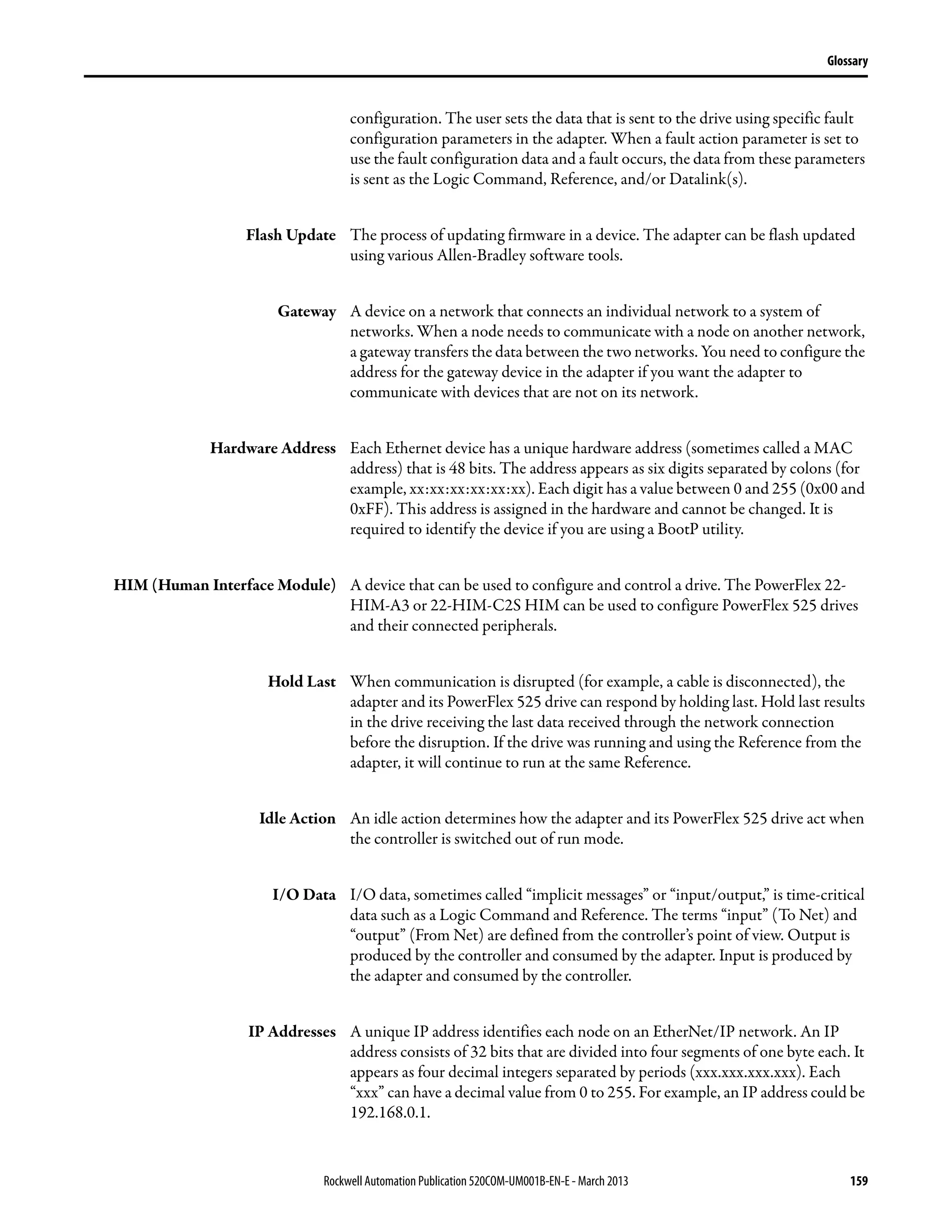 Rockwell Automation Publication 520COM-UM001B-EN-E - March 2013 159
Glossary
configuration. The user sets the data that is sent to the drive using specific fault
configuration parameters in the adapter. When a fault action parameter is set to
use the fault configuration data and a fault occurs, the data from these parameters
is sent as the Logic Command, Reference, and/or Datalink(s).
Flash Update The process of updating firmware in a device. The adapter can be flash updated
using various Allen-Bradley software tools.
Gateway A device on a network that connects an individual network to a system of
networks. When a node needs to communicate with a node on another network,
a gateway transfers the data between the two networks. You need to configure the
address for the gateway device in the adapter if you want the adapter to
communicate with devices that are not on its network.
Hardware Address Each Ethernet device has a unique hardware address (sometimes called a MAC
address) that is 48 bits. The address appears as six digits separated by colons (for
example, xx:xx:xx:xx:xx:xx). Each digit has a value between 0 and 255 (0x00 and
0xFF). This address is assigned in the hardware and cannot be changed. It is
required to identify the device if you are using a BootP utility.
HIM (Human Interface Module) A device that can be used to configure and control a drive. The PowerFlex 22-
HIM-A3 or 22-HIM-C2S HIM can be used to configure PowerFlex 525 drives
and their connected peripherals.
Hold Last When communication is disrupted (for example, a cable is disconnected), the
adapter and its PowerFlex 525 drive can respond by holding last. Hold last results
in the drive receiving the last data received through the network connection
before the disruption. If the drive was running and using the Reference from the
adapter, it will continue to run at the same Reference.
Idle Action An idle action determines how the adapter and its PowerFlex 525 drive act when
the controller is switched out of run mode.
I/O Data I/O data, sometimes called “implicit messages” or “input/output,” is time-critical
data such as a Logic Command and Reference. The terms “input” (To Net) and
“output” (From Net) are defined from the controller’s point of view. Output is
produced by the controller and consumed by the adapter. Input is produced by
the adapter and consumed by the controller.
IP Addresses A unique IP address identifies each node on an EtherNet/IP network. An IP
address consists of 32 bits that are divided into four segments of one byte each. It
appears as four decimal integers separated by periods (xxx.xxx.xxx.xxx). Each
“xxx” can have a decimal value from 0 to 255. For example, an IP address could be
192.168.0.1.
 
