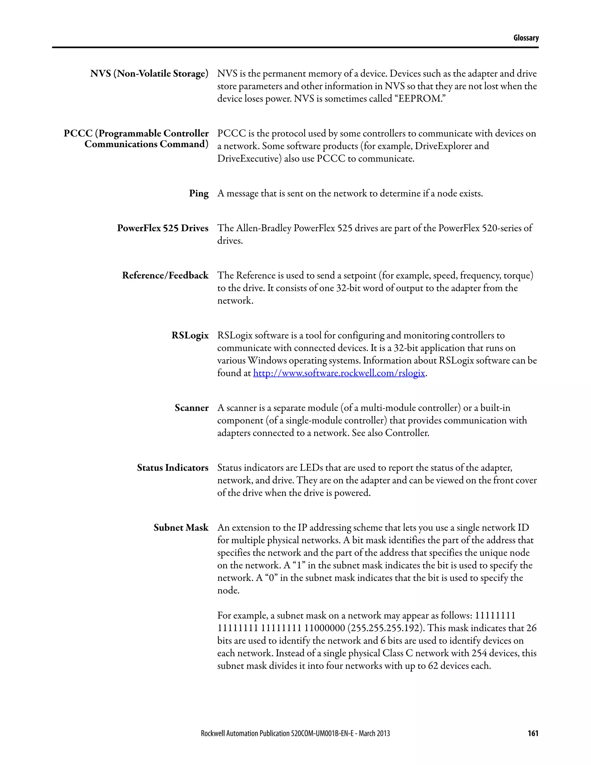 Rockwell Automation Publication 520COM-UM001B-EN-E - March 2013 161
Glossary
NVS (Non-Volatile Storage) NVS is the permanent memory of a device. Devices such as the adapter and drive
store parameters and other information in NVS so that they are not lost when the
device loses power. NVS is sometimes called “EEPROM.”
PCCC (Programmable Controller
Communications Command)
PCCC is the protocol used by some controllers to communicate with devices on
a network. Some software products (for example, DriveExplorer and
DriveExecutive) also use PCCC to communicate.
Ping A message that is sent on the network to determine if a node exists.
PowerFlex 525 Drives The Allen-Bradley PowerFlex 525 drives are part of the PowerFlex 520-series of
drives.
Reference/Feedback The Reference is used to send a setpoint (for example, speed, frequency, torque)
to the drive. It consists of one 32-bit word of output to the adapter from the
network.
RSLogix RSLogix software is a tool for configuring and monitoring controllers to
communicate with connected devices. It is a 32-bit application that runs on
various Windows operating systems. Information about RSLogix software can be
found at http://www.software.rockwell.com/rslogix.
Scanner A scanner is a separate module (of a multi-module controller) or a built-in
component (of a single-module controller) that provides communication with
adapters connected to a network. See also Controller.
Status Indicators Status indicators are LEDs that are used to report the status of the adapter,
network, and drive. They are on the adapter and can be viewed on the front cover
of the drive when the drive is powered.
Subnet Mask An extension to the IP addressing scheme that lets you use a single network ID
for multiple physical networks. A bit mask identifies the part of the address that
specifies the network and the part of the address that specifies the unique node
on the network. A “1” in the subnet mask indicates the bit is used to specify the
network. A “0” in the subnet mask indicates that the bit is used to specify the
node.
For example, a subnet mask on a network may appear as follows: 11111111
11111111 11111111 11000000 (255.255.255.192). This mask indicates that 26
bits are used to identify the network and 6 bits are used to identify devices on
each network. Instead of a single physical Class C network with 254 devices, this
subnet mask divides it into four networks with up to 62 devices each.
 