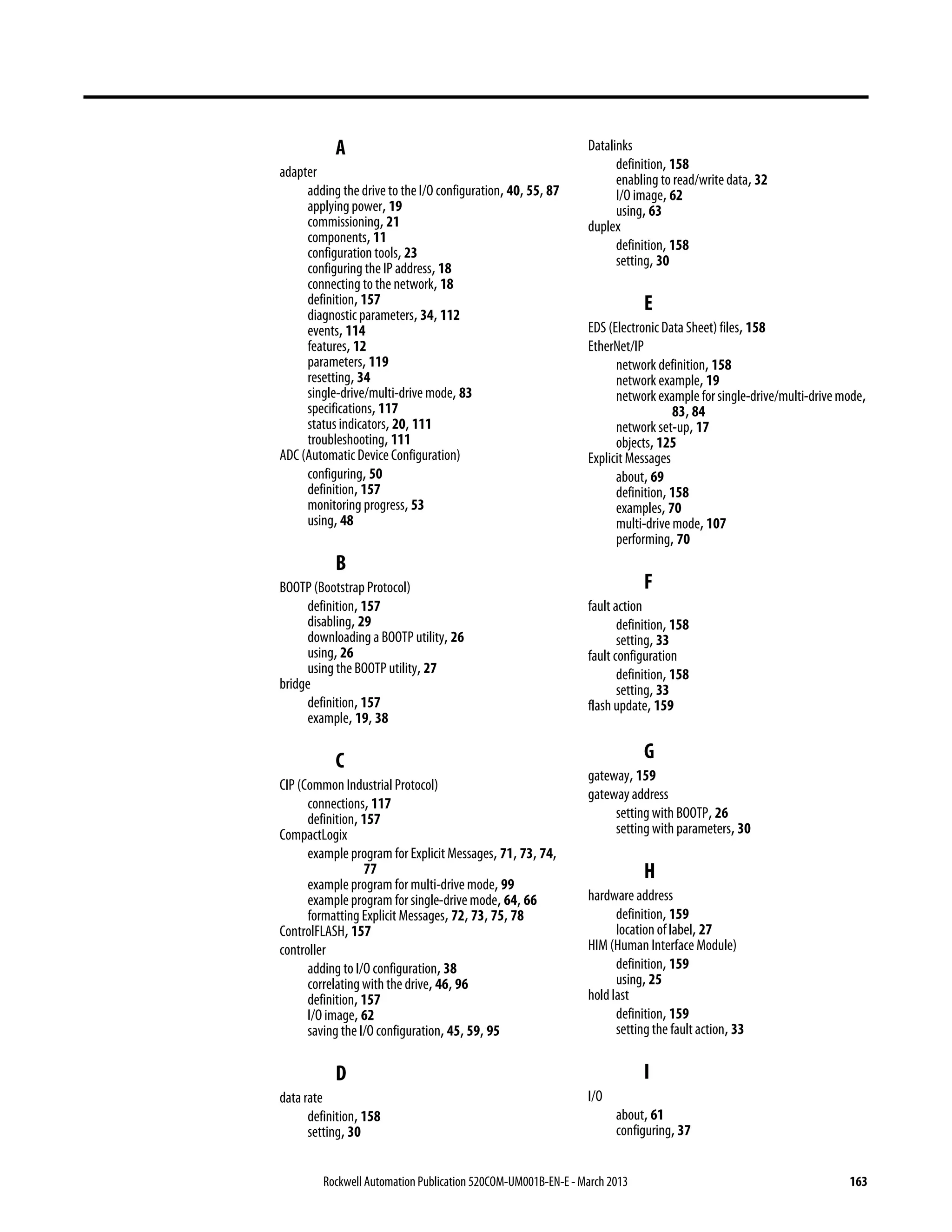 Rockwell Automation Publication 520COM-UM001B-EN-E - March 2013 163
A
adapter
adding the drive to the I/O configuration, 40, 55, 87
applying power, 19
commissioning, 21
components, 11
configuration tools, 23
configuring the IP address, 18
connecting to the network, 18
definition, 157
diagnostic parameters, 34, 112
events, 114
features, 12
parameters, 119
resetting, 34
single-drive/multi-drive mode, 83
specifications, 117
status indicators, 20, 111
troubleshooting, 111
ADC (Automatic Device Configuration)
configuring, 50
definition, 157
monitoring progress, 53
using, 48
B
BOOTP (Bootstrap Protocol)
definition, 157
disabling, 29
downloading a BOOTP utility, 26
using, 26
using the BOOTP utility, 27
bridge
definition, 157
example, 19, 38
C
CIP (Common Industrial Protocol)
connections, 117
definition, 157
CompactLogix
example program for Explicit Messages, 71, 73, 74,
77
example program for multi-drive mode, 99
example program for single-drive mode, 64, 66
formatting Explicit Messages, 72, 73, 75, 78
ControlFLASH, 157
controller
adding to I/O configuration, 38
correlating with the drive, 46, 96
definition, 157
I/O image, 62
saving the I/O configuration, 45, 59, 95
D
data rate
definition, 158
setting, 30
Datalinks
definition, 158
enabling to read/write data, 32
I/O image, 62
using, 63
duplex
definition, 158
setting, 30
E
EDS (Electronic Data Sheet) files, 158
EtherNet/IP
network definition, 158
network example, 19
network example for single-drive/multi-drivemode,
83, 84
network set-up, 17
objects, 125
Explicit Messages
about, 69
definition, 158
examples, 70
multi-drive mode, 107
performing, 70
F
fault action
definition, 158
setting, 33
fault configuration
definition, 158
setting, 33
flash update, 159
G
gateway, 159
gateway address
setting with BOOTP, 26
setting with parameters, 30
H
hardware address
definition, 159
location of label, 27
HIM (Human Interface Module)
definition, 159
using, 25
hold last
definition, 159
setting the fault action, 33
I
I/O
about, 61
configuring, 37
 