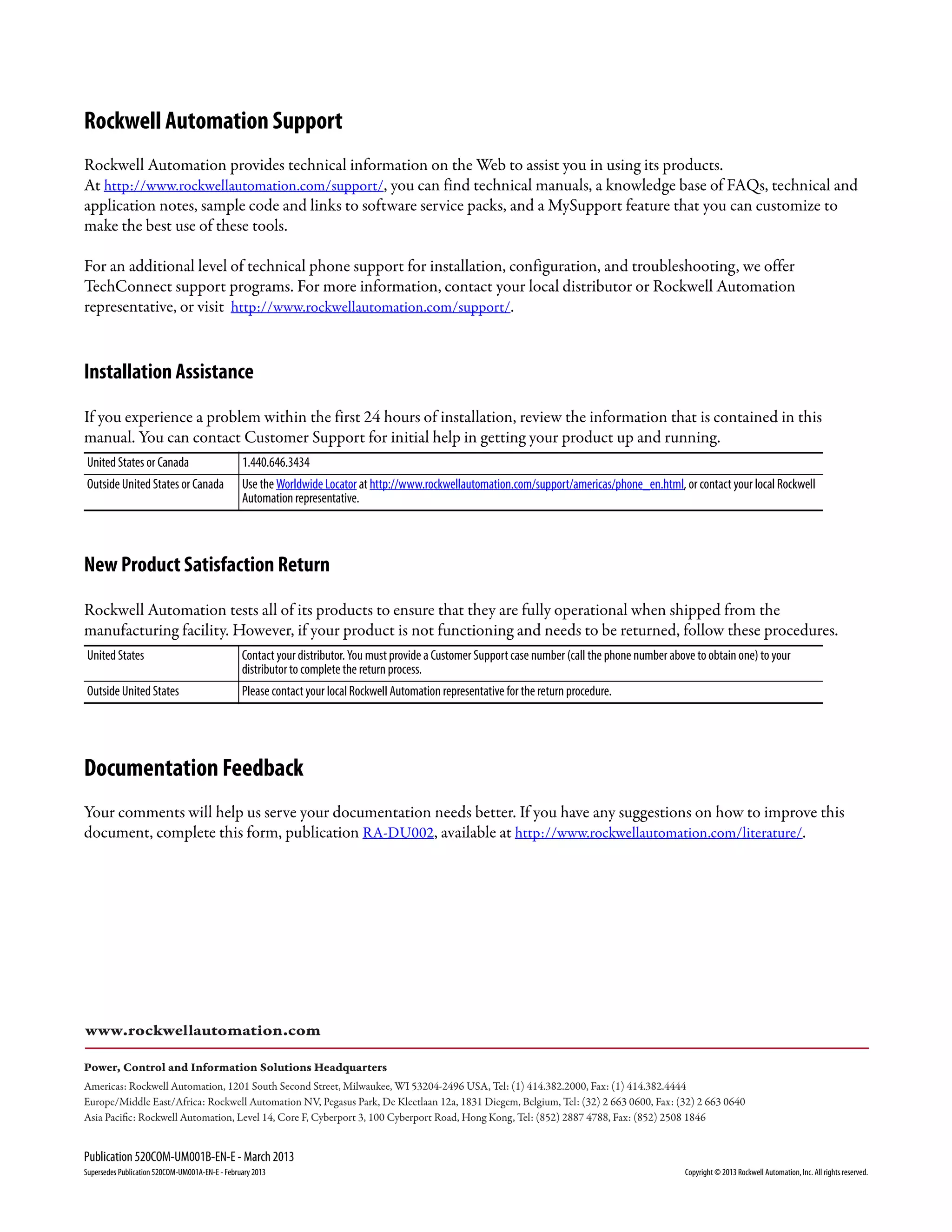 Publication 520COM-UM001B-EN-E - March 2013
Supersedes Publication 520COM-UM001A-EN-E - February 2013 Copyright © 2013 Rockwell Automation, Inc. All rights reserved.
Rockwell Automation Support
Rockwell Automation provides technical information on the Web to assist you in using its products.
At http://www.rockwellautomation.com/support/, you can find technical manuals, a knowledge base of FAQs, technical and
application notes, sample code and links to software service packs, and a MySupport feature that you can customize to
make the best use of these tools.
For an additional level of technical phone support for installation, configuration, and troubleshooting, we offer
TechConnect support programs. For more information, contact your local distributor or Rockwell Automation
representative, or visit http://www.rockwellautomation.com/support/.
Installation Assistance
If you experience a problem within the first 24 hours of installation, review the information that is contained in this
manual. You can contact Customer Support for initial help in getting your product up and running.
New Product Satisfaction Return
Rockwell Automation tests all of its products to ensure that they are fully operational when shipped from the
manufacturing facility. However, if your product is not functioning and needs to be returned, follow these procedures.
Documentation Feedback
Your comments will help us serve your documentation needs better. If you have any suggestions on how to improve this
document, complete this form, publication RA-DU002, available at http://www.rockwellautomation.com/literature/.
United States or Canada 1.440.646.3434
Outside United States or Canada Use the Worldwide Locator at http://www.rockwellautomation.com/support/americas/phone_en.html, or contact your local Rockwell
Automation representative.
United States Contact your distributor. You must provide a Customer Support case number (call the phone number above to obtain one) to your
distributor to complete the return process.
Outside United States Please contact your local Rockwell Automation representative for the return procedure.
Power, Control and Information Solutions Headquarters
Americas: Rockwell Automation, 1201 South Second Street, Milwaukee, WI 53204-2496 USA, Tel: (1) 414.382.2000, Fax: (1) 414.382.4444
Europe/Middle East/Africa: Rockwell Automation NV, Pegasus Park, De Kleetlaan 12a, 1831 Diegem, Belgium, Tel: (32) 2 663 0600, Fax: (32) 2 663 0640
Asia Pacific: Rockwell Automation, Level 14, Core F, Cyberport 3, 100 Cyberport Road, Hong Kong, Tel: (852) 2887 4788, Fax: (852) 2508 1846
www.rockwellautomation.com
 