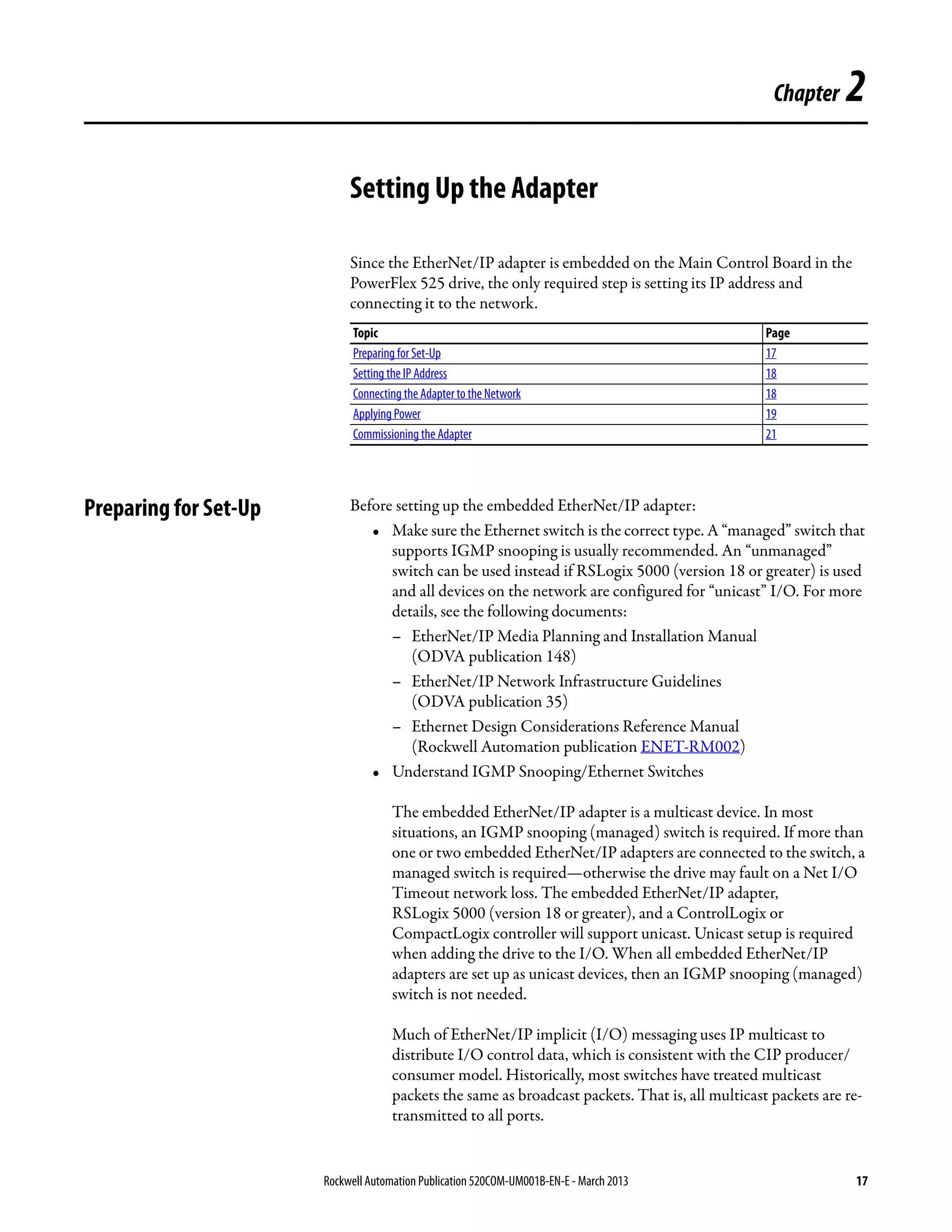 Rockwell Automation Publication 520COM-UM001B-EN-E - March 2013 17
Chapter 2
Setting Up the Adapter
Since the EtherNet/IP adapter is embedded on the Main Control Board in the
PowerFlex 525 drive, the only required step is setting its IP address and
connecting it to the network.
Preparing for Set-Up Before setting up the embedded EtherNet/IP adapter:
• Make sure the Ethernet switch is the correct type. A “managed” switch that
supports IGMP snooping is usually recommended. An “unmanaged”
switch can be used instead if RSLogix 5000 (version 18 or greater) is used
and all devices on the network are configured for “unicast” I/O. For more
details, see the following documents:
– EtherNet/IP Media Planning and Installation Manual
(ODVA publication 148)
– EtherNet/IP Network Infrastructure Guidelines
(ODVA publication 35)
– Ethernet Design Considerations Reference Manual
(Rockwell Automation publication ENET-RM002)
• Understand IGMP Snooping/Ethernet Switches
The embedded EtherNet/IP adapter is a multicast device. In most
situations, an IGMP snooping (managed) switch is required. If more than
one or two embedded EtherNet/IP adapters are connected to the switch, a
managed switch is required—otherwise the drive may fault on a Net I/O
Timeout network loss. The embedded EtherNet/IP adapter,
RSLogix 5000 (version 18 or greater), and a ControlLogix or
CompactLogix controller will support unicast. Unicast setup is required
when adding the drive to the I/O. When all embedded EtherNet/IP
adapters are set up as unicast devices, then an IGMP snooping (managed)
switch is not needed.
Much of EtherNet/IP implicit (I/O) messaging uses IP multicast to
distribute I/O control data, which is consistent with the CIP producer/
consumer model. Historically, most switches have treated multicast
packets the same as broadcast packets. That is, all multicast packets are re-
transmitted to all ports.
Topic Page
Preparing for Set-Up 17
Setting the IP Address 18
Connecting the Adapter to the Network 18
Applying Power 19
Commissioning the Adapter 21
 