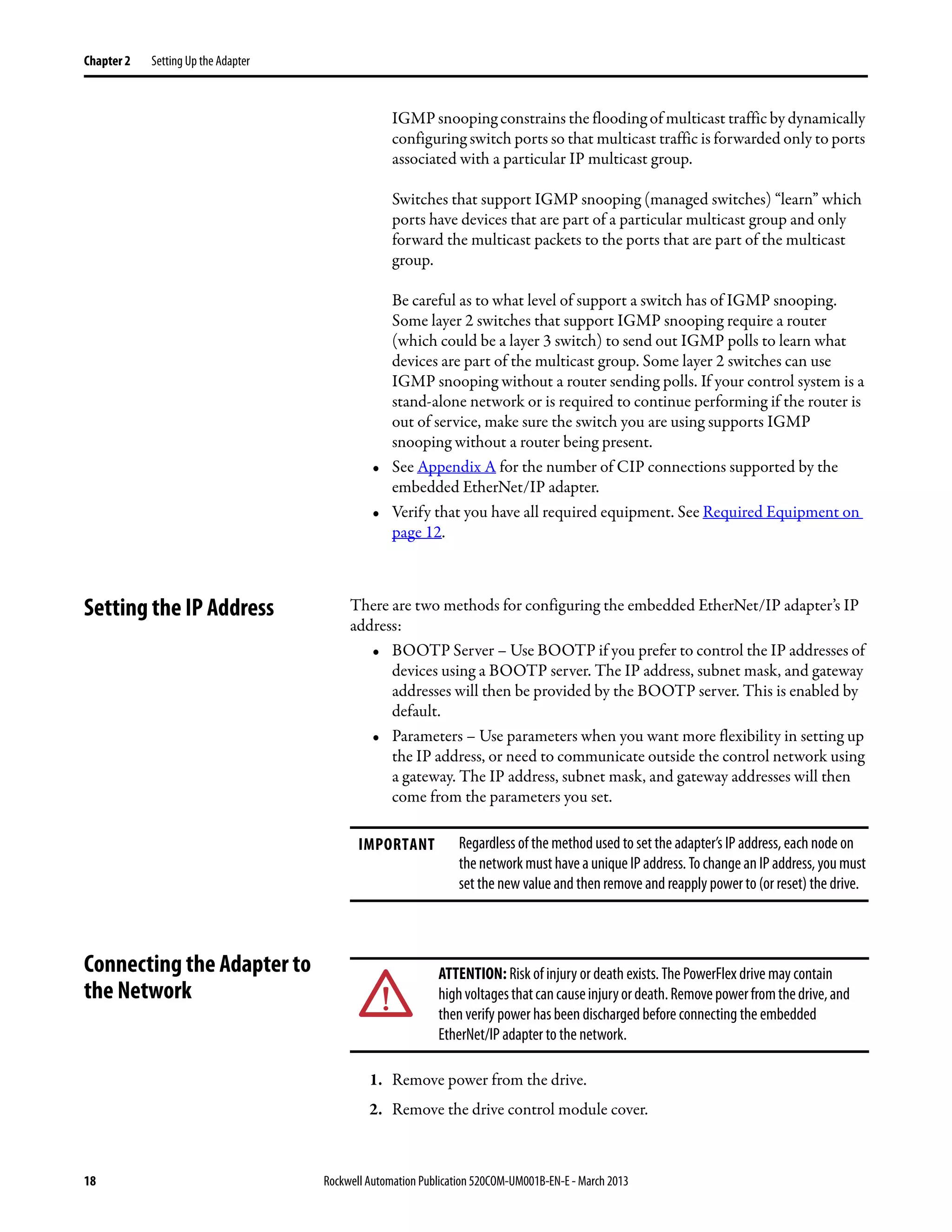 18 Rockwell Automation Publication 520COM-UM001B-EN-E - March 2013
Chapter 2 Setting Up the Adapter
IGMP snooping constrains the flooding of multicast traffic by dynamically
configuring switch ports so that multicast traffic is forwarded only to ports
associated with a particular IP multicast group.
Switches that support IGMP snooping (managed switches) “learn” which
ports have devices that are part of a particular multicast group and only
forward the multicast packets to the ports that are part of the multicast
group.
Be careful as to what level of support a switch has of IGMP snooping.
Some layer 2 switches that support IGMP snooping require a router
(which could be a layer 3 switch) to send out IGMP polls to learn what
devices are part of the multicast group. Some layer 2 switches can use
IGMP snooping without a router sending polls. If your control system is a
stand-alone network or is required to continue performing if the router is
out of service, make sure the switch you are using supports IGMP
snooping without a router being present.
• See Appendix A for the number of CIP connections supported by the
embedded EtherNet/IP adapter.
• Verify that you have all required equipment. See Required Equipment on
page 12.
Setting the IP Address There are two methods for configuring the embedded EtherNet/IP adapter’s IP
address:
• BOOTP Server – Use BOOTP if you prefer to control the IP addresses of
devices using a BOOTP server. The IP address, subnet mask, and gateway
addresses will then be provided by the BOOTP server. This is enabled by
default.
• Parameters – Use parameters when you want more flexibility in setting up
the IP address, or need to communicate outside the control network using
a gateway. The IP address, subnet mask, and gateway addresses will then
come from the parameters you set.
Connecting the Adapter to
the Network
1. Remove power from the drive.
2. Remove the drive control module cover.
IMPORTANT Regardless of the method used to set the adapter’s IP address, each node on
the networkmust have aunique IP address. To change an IP address, you must
set the new value and then remove and reapply power to (or reset) the drive.
ATTENTION: Risk of injury or death exists. The PowerFlex drive may contain
highvoltagesthatcancauseinjuryordeath.Removepowerfromthedrive,and
then verify power has been discharged before connecting the embedded
EtherNet/IP adapter to the network.
 
