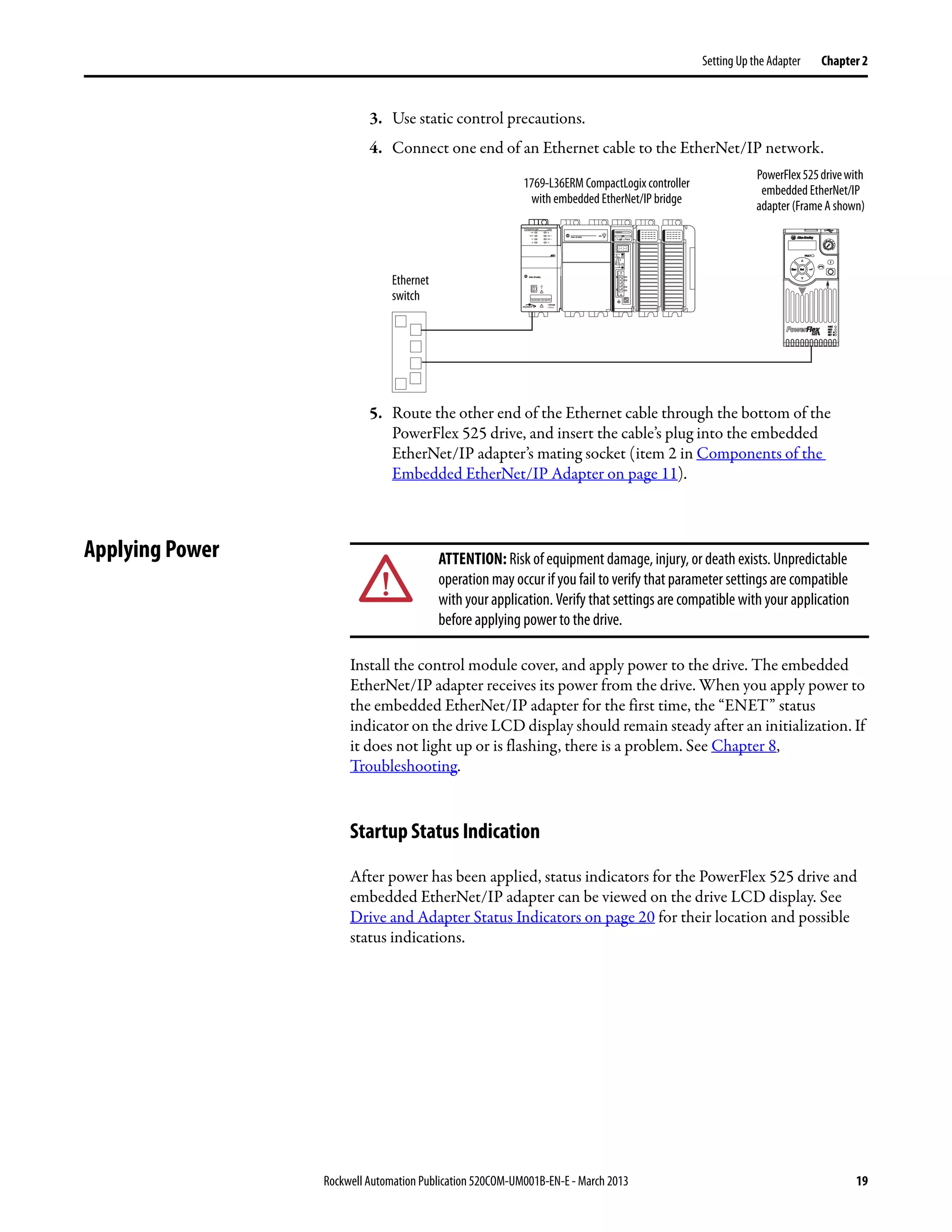 Rockwell Automation Publication 520COM-UM001B-EN-E - March 2013 19
Setting Up the Adapter Chapter 2
3. Use static control precautions.
4. Connect one end of an Ethernet cable to the EtherNet/IP network.
5. Route the other end of the Ethernet cable through the bottom of the
PowerFlex 525 drive, and insert the cable’s plug into the embedded
EtherNet/IP adapter’s mating socket (item 2 in Components of the
Embedded EtherNet/IP Adapter on page 11).
Applying Power
Install the control module cover, and apply power to the drive. The embedded
EtherNet/IP adapter receives its power from the drive. When you apply power to
the embedded EtherNet/IP adapter for the first time, the “ENET” status
indicator on the drive LCD display should remain steady after an initialization. If
it does not light up or is flashing, there is a problem. See Chapter 8,
Troubleshooting.
Startup Status Indication
After power has been applied, status indicators for the PowerFlex 525 drive and
embedded EtherNet/IP adapter can be viewed on the drive LCD display. See
Drive and Adapter Status Indicators on page 20 for their location and possible
status indications.
1 (Front)
1 (Front)
1 (Front)
2 (Rear)
00:00:BC:2E:69:F6
Esc Sel
Ethernet
switch
1769-L36ERM CompactLogix controller
with embedded EtherNet/IP bridge
PowerFlex525drivewith
embedded EtherNet/IP
adapter (Frame A shown)
ATTENTION: Risk of equipment damage, injury, or death exists. Unpredictable
operation may occur if you fail to verify that parameter settings are compatible
with your application. Verify that settings are compatible with your application
before applying power to the drive.
 