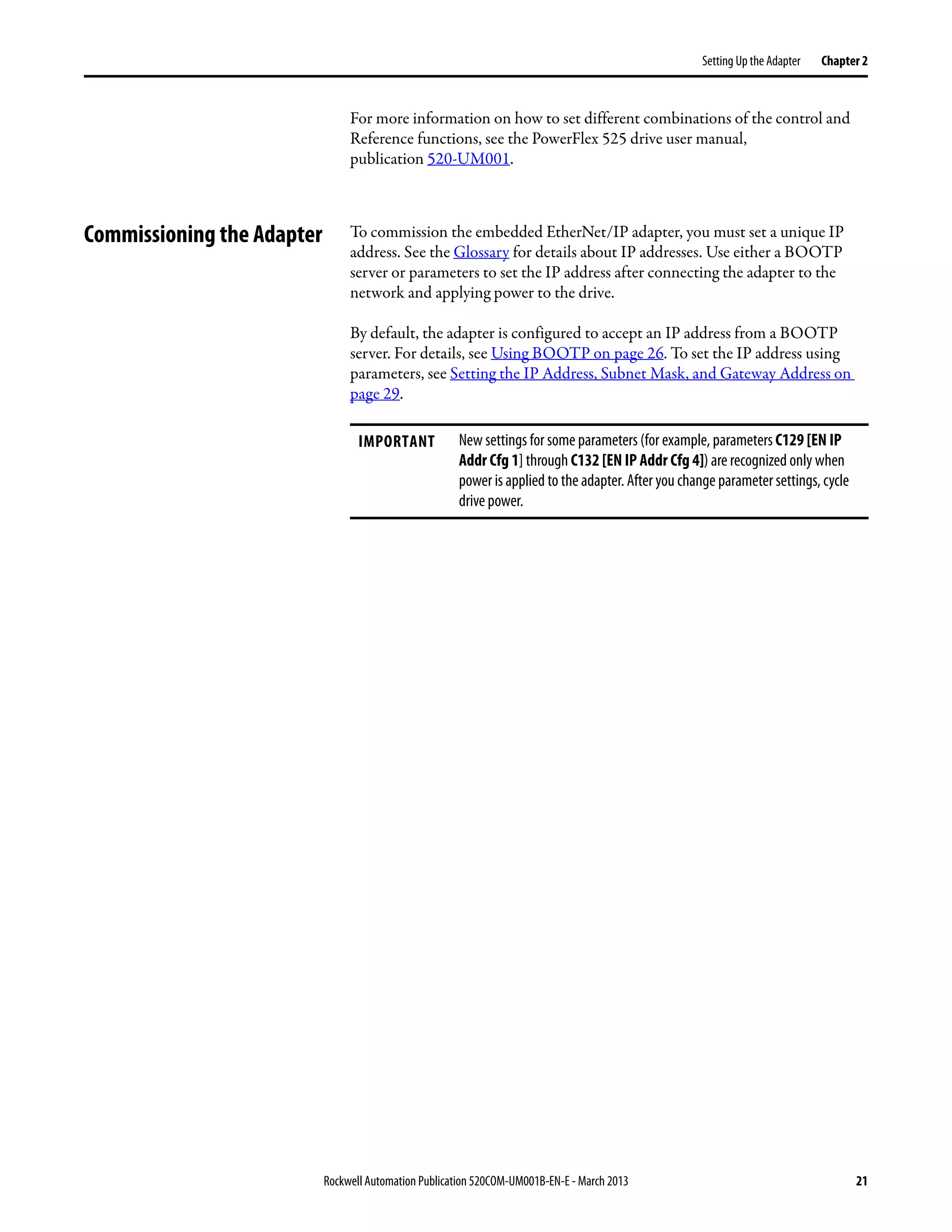 Rockwell Automation Publication 520COM-UM001B-EN-E - March 2013 21
Setting Up the Adapter Chapter 2
For more information on how to set different combinations of the control and
Reference functions, see the PowerFlex 525 drive user manual,
publication 520-UM001.
Commissioning the Adapter To commission the embedded EtherNet/IP adapter, you must set a unique IP
address. See the Glossary for details about IP addresses. Use either a BOOTP
server or parameters to set the IP address after connecting the adapter to the
network and applying power to the drive.
By default, the adapter is configured to accept an IP address from a BOOTP
server. For details, see Using BOOTP on page 26. To set the IP address using
parameters, see Setting the IP Address, Subnet Mask, and Gateway Address on
page 29.
IMPORTANT New settings for some parameters (for example, parameters C129 [EN IP
Addr Cfg 1] through C132 [EN IP Addr Cfg 4]) are recognized only when
power is applied to the adapter. After you change parameter settings, cycle
drive power.
 