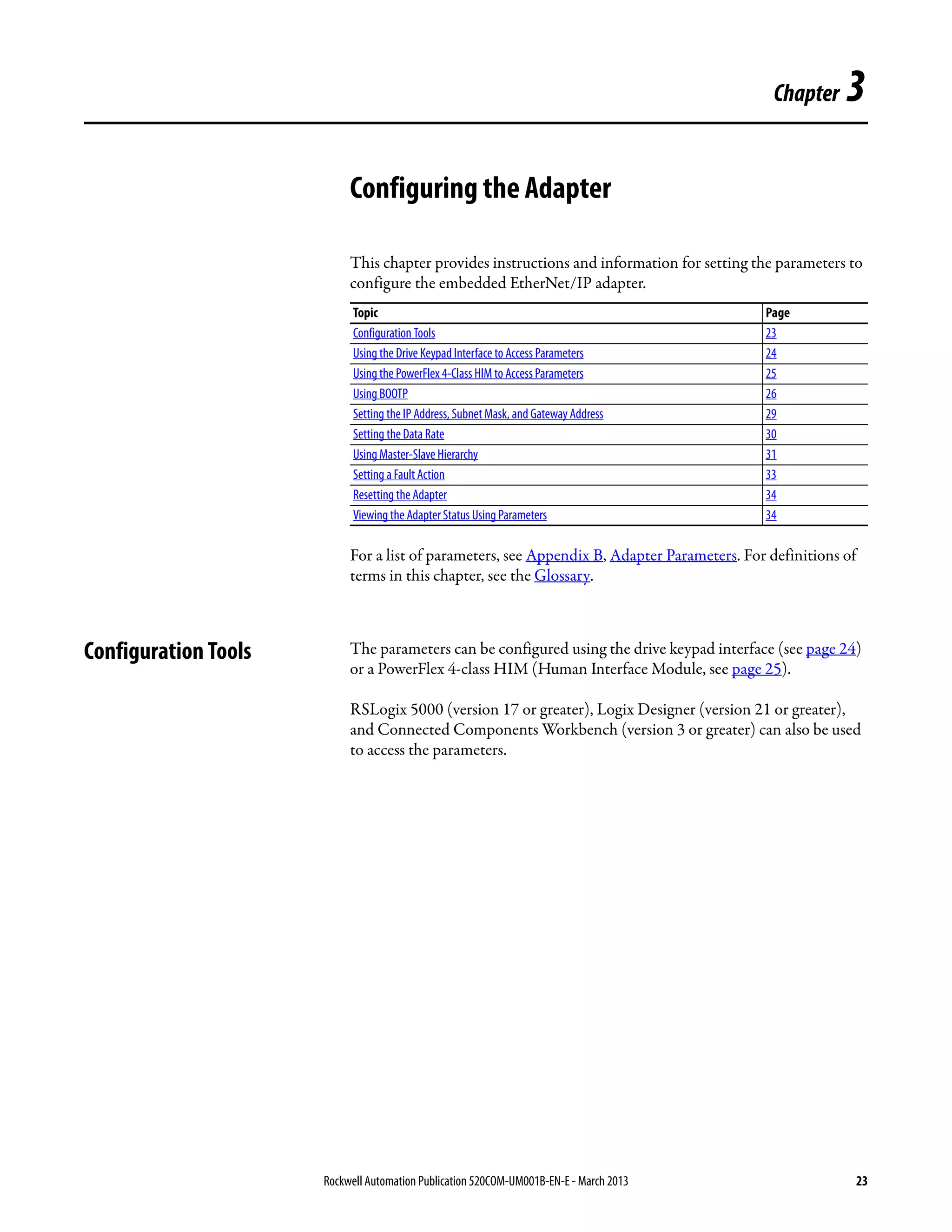 Rockwell Automation Publication 520COM-UM001B-EN-E - March 2013 23
Chapter 3
Configuring the Adapter
This chapter provides instructions and information for setting the parameters to
configure the embedded EtherNet/IP adapter.
For a list of parameters, see Appendix B, Adapter Parameters. For definitions of
terms in this chapter, see the Glossary.
Configuration Tools The parameters can be configured using the drive keypad interface (see page 24)
or a PowerFlex 4-class HIM (Human Interface Module, see page 25).
RSLogix 5000 (version 17 or greater), Logix Designer (version 21 or greater),
and Connected Components Workbench (version 3 or greater) can also be used
to access the parameters.
Topic Page
Configuration Tools 23
Using the Drive Keypad Interface to Access Parameters 24
Using the PowerFlex 4-Class HIM to Access Parameters 25
Using BOOTP 26
Setting the IP Address, Subnet Mask, and Gateway Address 29
Setting the Data Rate 30
Using Master-Slave Hierarchy 31
Setting a Fault Action 33
Resetting the Adapter 34
Viewing the Adapter Status Using Parameters 34
 