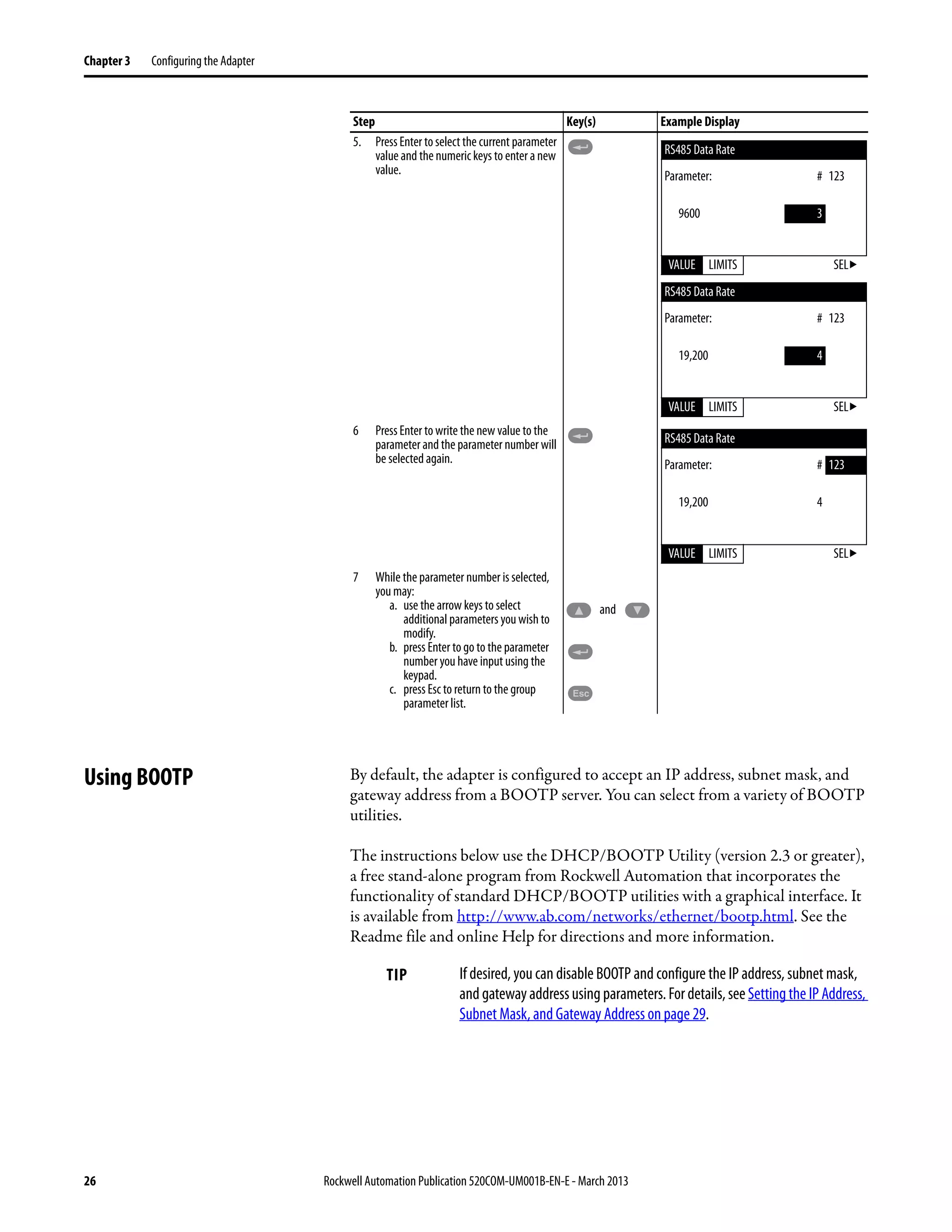 26 Rockwell Automation Publication 520COM-UM001B-EN-E - March 2013
Chapter 3 Configuring the Adapter
Using BOOTP By default, the adapter is configured to accept an IP address, subnet mask, and
gateway address from a BOOTP server. You can select from a variety of BOOTP
utilities.
The instructions below use the DHCP/BOOTP Utility (version 2.3 or greater),
a free stand-alone program from Rockwell Automation that incorporates the
functionality of standard DHCP/BOOTP utilities with a graphical interface. It
is available from http://www.ab.com/networks/ethernet/bootp.html. See the
Readme file and online Help for directions and more information.
5. Press Enter to select the current parameter
value and the numeric keys to enter a new
value.
6 Press Enter to write the new value to the
parameter and the parameter number will
be selected again.
7 While the parameter number is selected,
you may:
a. use the arrow keys to select
additional parameters you wish to
modify.
b. press Enter to go to the parameter
number you have input using the
keypad.
c. press Esc to return to the group
parameter list.
Step Key(s) Example Display
RS485 Data Rate
Parameter: # 123
9600 3
VALUE LIMITS SEL
RS485 Data Rate
Parameter: # 123
19,200 4
VALUE LIMITS SEL
RS485 Data Rate
Parameter: # 123
19,200 4
VALUE LIMITS SEL
and
Esc
TIP If desired, you can disable BOOTP and configure the IP address, subnet mask,
and gatewayaddressusing parameters.For details, see Setting the IP Address,
Subnet Mask, and Gateway Address on page 29.
 