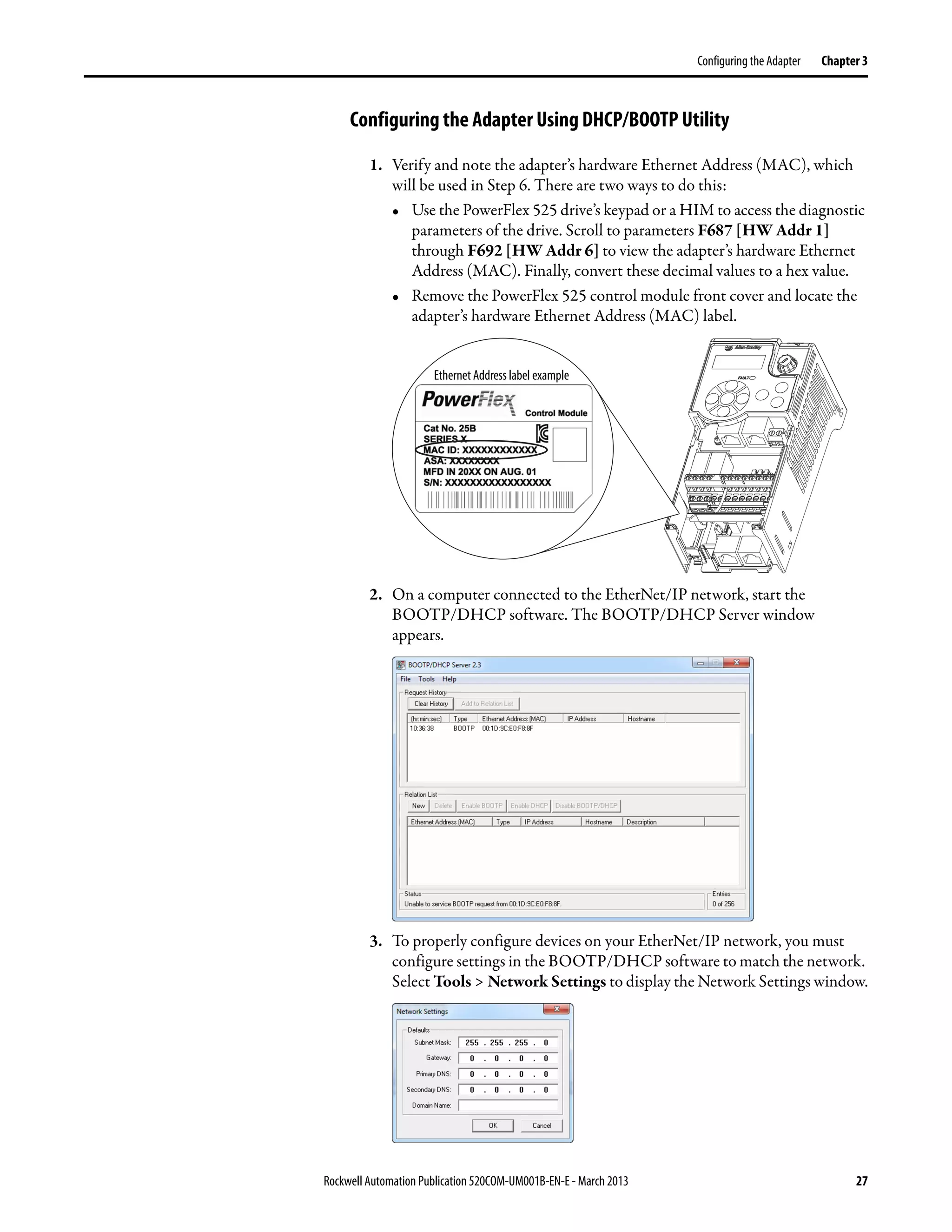 Rockwell Automation Publication 520COM-UM001B-EN-E - March 2013 27
Configuring the Adapter Chapter 3
Configuring the Adapter Using DHCP/BOOTP Utility
1. Verify and note the adapter’s hardware Ethernet Address (MAC), which
will be used in Step 6. There are two ways to do this:
• Use the PowerFlex 525 drive’s keypad or a HIM to access the diagnostic
parameters of the drive. Scroll to parameters F687 [HW Addr 1]
through F692 [HW Addr 6] to view the adapter’s hardware Ethernet
Address (MAC). Finally, convert these decimal values to a hex value.
• Remove the PowerFlex 525 control module front cover and locate the
adapter’s hardware Ethernet Address (MAC) label.
2. On a computer connected to the EtherNet/IP network, start the
BOOTP/DHCP software. The BOOTP/DHCP Server window
appears.
3. To properly configure devices on your EtherNet/IP network, you must
configure settings in the BOOTP/DHCP software to match the network.
Select Tools > Network Settings to display the Network Settings window.
Ethernet Address label example
 
