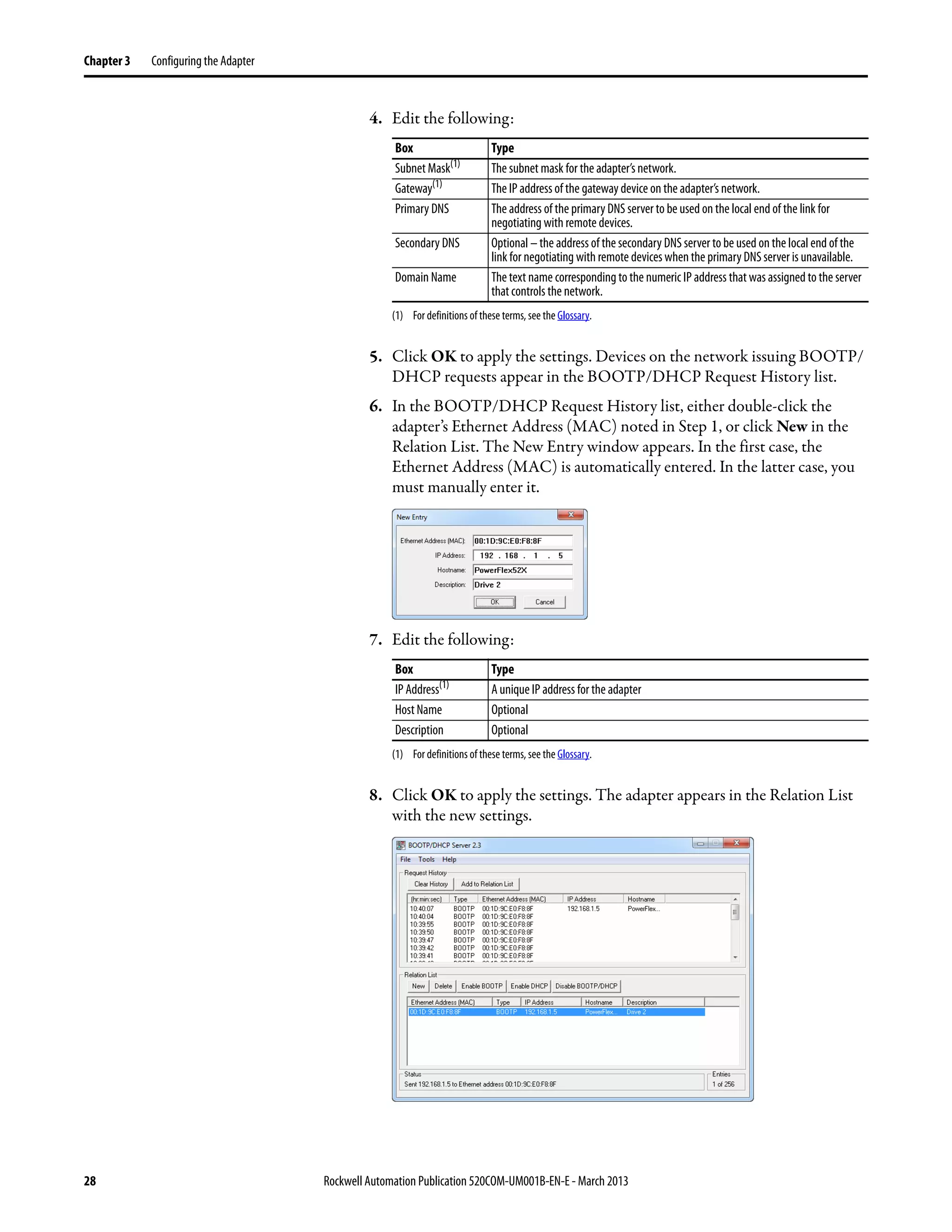 28 Rockwell Automation Publication 520COM-UM001B-EN-E - March 2013
Chapter 3 Configuring the Adapter
4. Edit the following:
5. Click OK to apply the settings. Devices on the network issuing BOOTP/
DHCP requests appear in the BOOTP/DHCP Request History list.
6. In the BOOTP/DHCP Request History list, either double-click the
adapter’s Ethernet Address (MAC) noted in Step 1, or click New in the
Relation List. The New Entry window appears. In the first case, the
Ethernet Address (MAC) is automatically entered. In the latter case, you
must manually enter it.
7. Edit the following:
8. Click OK to apply the settings. The adapter appears in the Relation List
with the new settings.
Box Type
Subnet Mask(1)
(1) For definitions of these terms, see the Glossary.
The subnet mask for the adapter’s network.
Gateway(1)
The IP address of the gateway device on the adapter’s network.
Primary DNS The address of the primary DNS server to be used on the local end of the link for
negotiating with remote devices.
Secondary DNS Optional – the address of the secondary DNS server to be used on the local end of the
link for negotiating with remote devices when the primary DNS server is unavailable.
Domain Name The text name corresponding to the numeric IP address that was assigned to the server
that controls the network.
Box Type
IP Address(1)
(1) For definitions of these terms, see the Glossary.
A unique IP address for the adapter
Host Name Optional
Description Optional
 