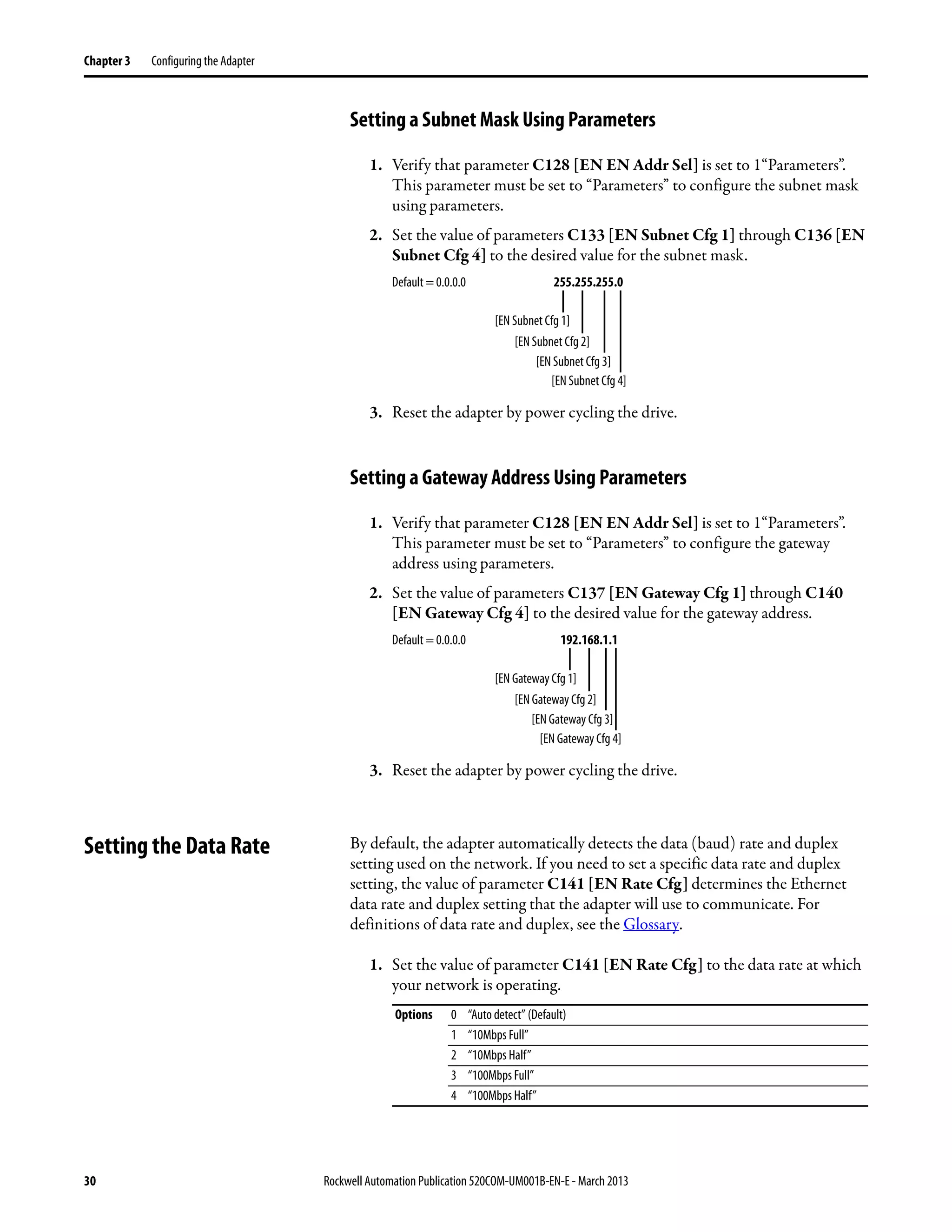 30 Rockwell Automation Publication 520COM-UM001B-EN-E - March 2013
Chapter 3 Configuring the Adapter
Setting a Subnet Mask Using Parameters
1. Verify that parameter C128 [EN EN Addr Sel] is set to 1“Parameters”.
This parameter must be set to “Parameters” to configure the subnet mask
using parameters.
2. Set the value of parameters C133 [EN Subnet Cfg 1] through C136 [EN
Subnet Cfg 4] to the desired value for the subnet mask.
3. Reset the adapter by power cycling the drive.
Setting a Gateway Address Using Parameters
1. Verify that parameter C128 [EN EN Addr Sel] is set to 1“Parameters”.
This parameter must be set to “Parameters” to configure the gateway
address using parameters.
2. Set the value of parameters C137 [EN Gateway Cfg 1] through C140
[EN Gateway Cfg 4] to the desired value for the gateway address.
3. Reset the adapter by power cycling the drive.
Setting the Data Rate By default, the adapter automatically detects the data (baud) rate and duplex
setting used on the network. If you need to set a specific data rate and duplex
setting, the value of parameter C141 [EN Rate Cfg] determines the Ethernet
data rate and duplex setting that the adapter will use to communicate. For
definitions of data rate and duplex, see the Glossary.
1. Set the value of parameter C141 [EN Rate Cfg] to the data rate at which
your network is operating.
Default = 0.0.0.0 255.255.255.0
[EN Subnet Cfg 1]
[EN Subnet Cfg 2]
[EN Subnet Cfg 3]
[EN Subnet Cfg 4]
Default = 0.0.0.0 192.168.1.1
[EN Gateway Cfg 1]
[EN Gateway Cfg 2]
[EN Gateway Cfg 3]
[EN Gateway Cfg 4]
Options 0 “Auto detect” (Default)
1 “10Mbps Full”
2 “10Mbps Half”
3 “100Mbps Full”
4 “100Mbps Half”
 