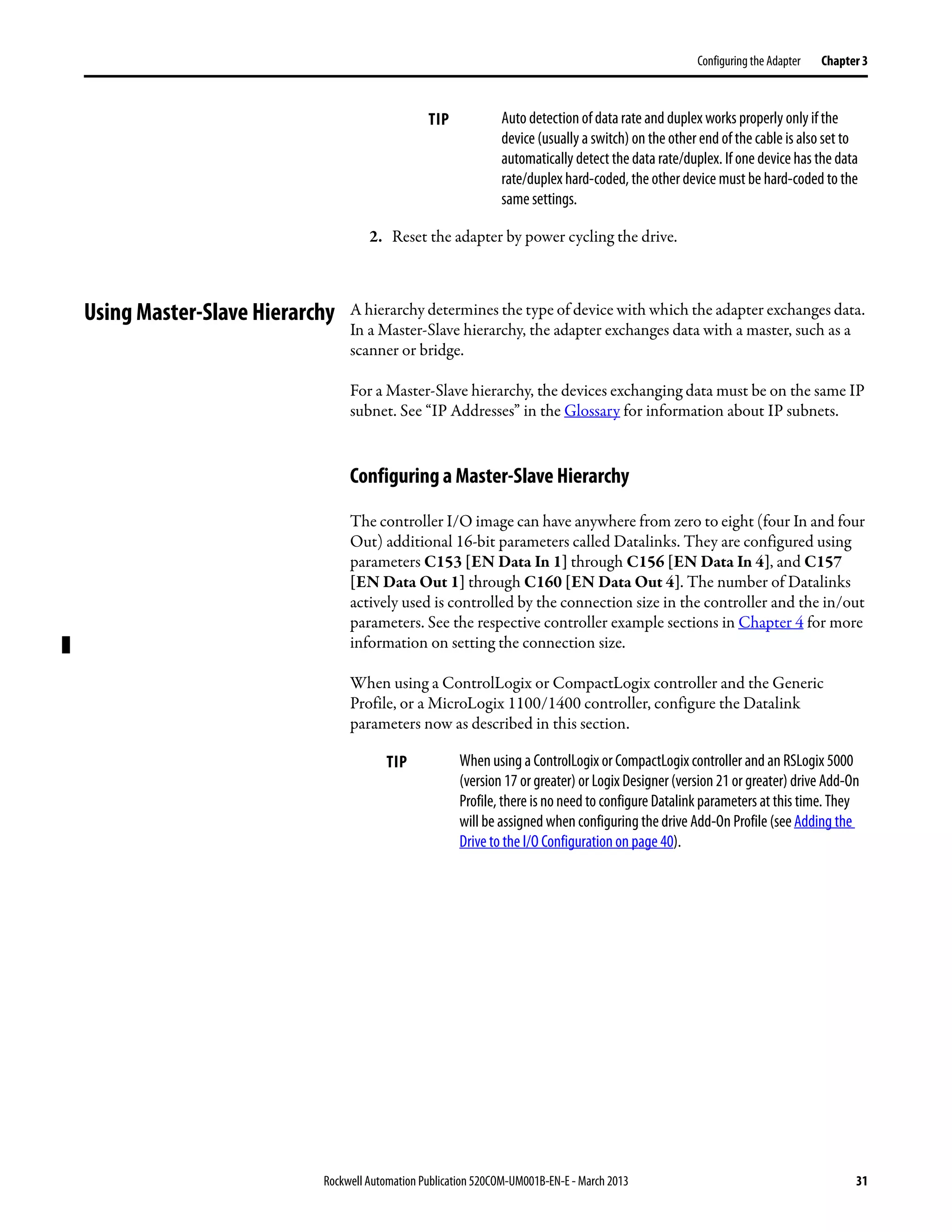 Rockwell Automation Publication 520COM-UM001B-EN-E - March 2013 31
Configuring the Adapter Chapter 3
2. Reset the adapter by power cycling the drive.
Using Master-Slave Hierarchy A hierarchy determines the type of device with which the adapter exchanges data.
In a Master-Slave hierarchy, the adapter exchanges data with a master, such as a
scanner or bridge.
For a Master-Slave hierarchy, the devices exchanging data must be on the same IP
subnet. See “IP Addresses” in the Glossary for information about IP subnets.
Configuring a Master-Slave Hierarchy
The controller I/O image can have anywhere from zero to eight (four In and four
Out) additional 16-bit parameters called Datalinks. They are configured using
parameters C153 [EN Data In 1] through C156 [EN Data In 4], and C157
[EN Data Out 1] through C160 [EN Data Out 4]. The number of Datalinks
actively used is controlled by the connection size in the controller and the in/out
parameters. See the respective controller example sections in Chapter 4 for more
information on setting the connection size.
When using a ControlLogix or CompactLogix controller and the Generic
Profile, or a MicroLogix 1100/1400 controller, configure the Datalink
parameters now as described in this section.
TIP Auto detection of data rate and duplex works properly only if the
device (usually a switch) on the other end of the cable is also set to
automatically detect the data rate/duplex. If one device has the data
rate/duplex hard-coded, the other device must be hard-coded to the
same settings.
TIP When using a ControlLogix or CompactLogix controller and an RSLogix 5000
(version 17 or greater) or Logix Designer(version 21 or greater) drive Add-On
Profile, there is no need to configure Datalink parameters at this time. They
will be assigned when configuring the drive Add-On Profile (see Adding the
Drive to the I/O Configuration on page 40).
 