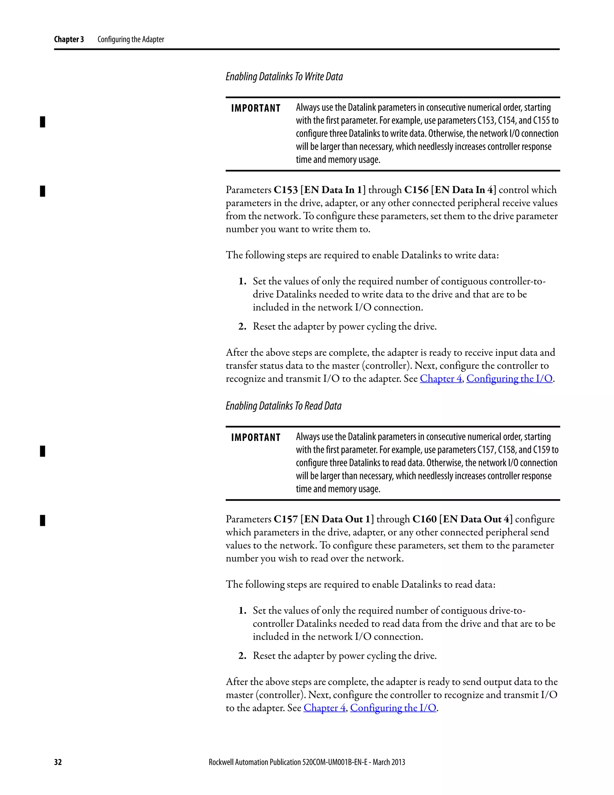 32 Rockwell Automation Publication 520COM-UM001B-EN-E - March 2013
Chapter 3 Configuring the Adapter
EnablingDatalinksToWriteData
Parameters C153 [EN Data In 1] through C156 [EN Data In 4] control which
parameters in the drive, adapter, or any other connected peripheral receive values
from the network. To configure these parameters, set them to the drive parameter
number you want to write them to.
The following steps are required to enable Datalinks to write data:
1. Set the values of only the required number of contiguous controller-to-
drive Datalinks needed to write data to the drive and that are to be
included in the network I/O connection.
2. Reset the adapter by power cycling the drive.
After the above steps are complete, the adapter is ready to receive input data and
transfer status data to the master (controller). Next, configure the controller to
recognize and transmit I/O to the adapter. See Chapter 4, Configuring the I/O.
EnablingDatalinksToReadData
Parameters C157 [EN Data Out 1] through C160 [EN Data Out 4] configure
which parameters in the drive, adapter, or any other connected peripheral send
values to the network. To configure these parameters, set them to the parameter
number you wish to read over the network.
The following steps are required to enable Datalinks to read data:
1. Set the values of only the required number of contiguous drive-to-
controller Datalinks needed to read data from the drive and that are to be
included in the network I/O connection.
2. Reset the adapter by power cycling the drive.
After the above steps are complete, the adapter is ready to send output data to the
master (controller). Next, configure the controller to recognize and transmit I/O
to the adapter. See Chapter 4, Configuring the I/O.
IMPORTANT Always use the Datalink parameters in consecutive numerical order, starting
withthefirstparameter.Forexample,useparametersC153,C154,andC155to
configurethreeDatalinkstowritedata.Otherwise,thenetworkI/Oconnection
will be larger than necessary, which needlessly increases controller response
time and memory usage.
IMPORTANT Always use the Datalink parameters in consecutive numerical order, starting
withthefirstparameter.Forexample,useparametersC157,C158,andC159to
configure three Datalinks to read data. Otherwise, the network I/O connection
will be larger than necessary, which needlessly increases controller response
time and memory usage.
 