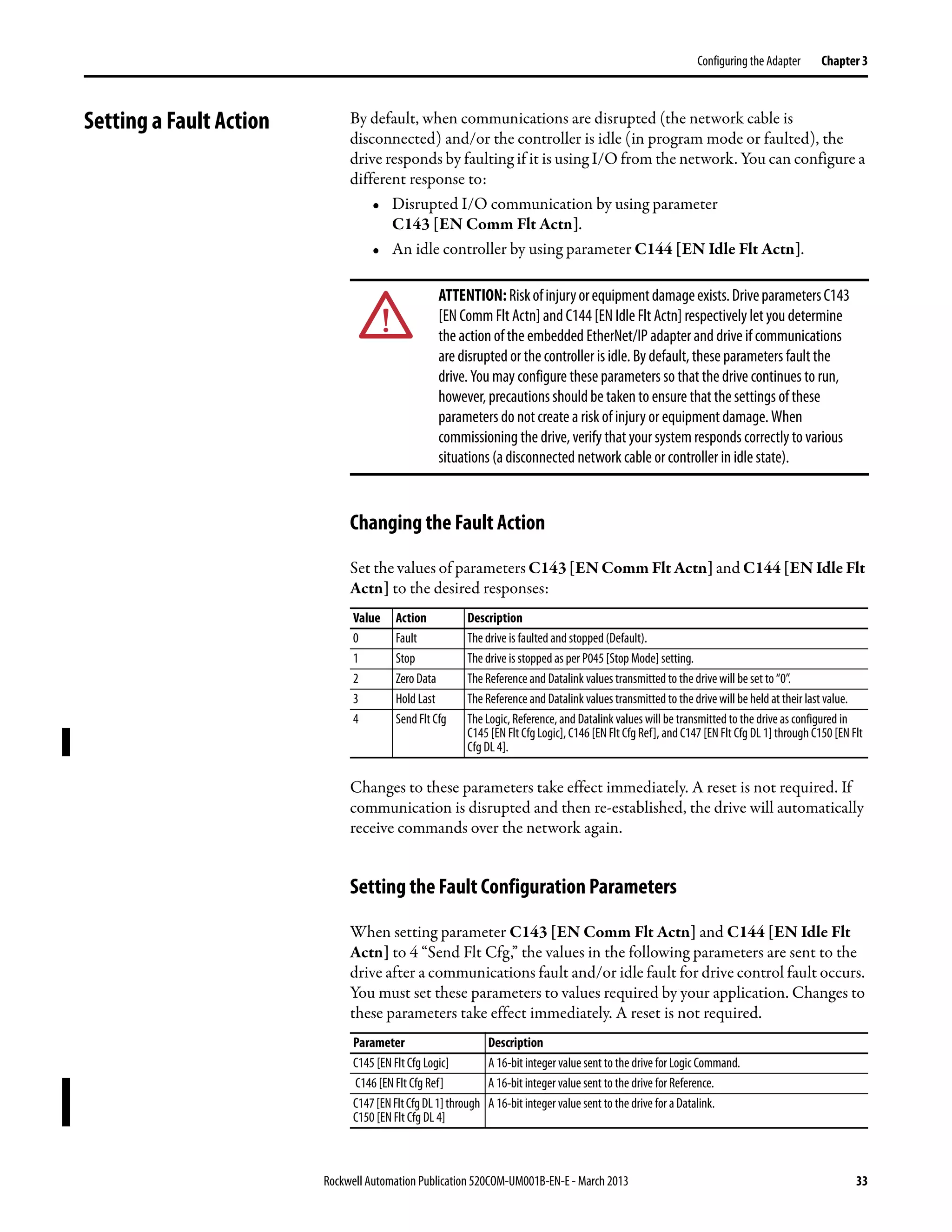 Rockwell Automation Publication 520COM-UM001B-EN-E - March 2013 33
Configuring the Adapter Chapter 3
Setting a Fault Action By default, when communications are disrupted (the network cable is
disconnected) and/or the controller is idle (in program mode or faulted), the
drive responds by faulting if it is using I/O from the network. You can configure a
different response to:
• Disrupted I/O communication by using parameter
C143 [EN Comm Flt Actn].
• An idle controller by using parameter C144 [EN Idle Flt Actn].
Changing the Fault Action
Set the values of parameters C143 [EN Comm Flt Actn] and C144 [EN Idle Flt
Actn] to the desired responses:
Changes to these parameters take effect immediately. A reset is not required. If
communication is disrupted and then re-established, the drive will automatically
receive commands over the network again.
Setting the Fault Configuration Parameters
When setting parameter C143 [EN Comm Flt Actn] and C144 [EN Idle Flt
Actn] to 4 “Send Flt Cfg,” the values in the following parameters are sent to the
drive after a communications fault and/or idle fault for drive control fault occurs.
You must set these parameters to values required by your application. Changes to
these parameters take effect immediately. A reset is not required.
ATTENTION:Riskofinjuryorequipmentdamageexists.DriveparametersC143
[EN Comm Flt Actn] and C144 [EN Idle Flt Actn] respectively let you determine
the action of the embedded EtherNet/IP adapter and drive if communications
are disrupted or the controller is idle. By default, these parameters fault the
drive. You may configure these parameters so that the drive continues to run,
however, precautions should be taken to ensure that the settings of these
parameters do not create a risk of injury or equipment damage. When
commissioning the drive, verify that your system responds correctly to various
situations (a disconnected network cable or controller in idle state).
Value Action Description
0 Fault The drive is faulted and stopped (Default).
1 Stop The drive is stopped as per P045 [Stop Mode] setting.
2 Zero Data The Reference and Datalink values transmitted to the drive will be set to “0”.
3 Hold Last The Reference and Datalink values transmitted to the drivewill be held at their last value.
4 Send Flt Cfg The Logic, Reference,and Datalink values will be transmitted to the drive as configured in
C145 [EN Flt Cfg Logic], C146 [EN Flt Cfg Ref], and C147 [EN Flt Cfg DL 1] through C150 [EN Flt
Cfg DL 4].
Parameter Description
C145 [EN FltCfg Logic] A 16-bit integer value sent to the drive for LogicCommand.
C146 [EN Flt Cfg Ref] A 16-bit integer value sent to the drive for Reference.
C147[ENFltCfgDL1]through
C150 [EN Flt Cfg DL 4]
A 16-bit integer value sent to the drive for a Datalink.
 