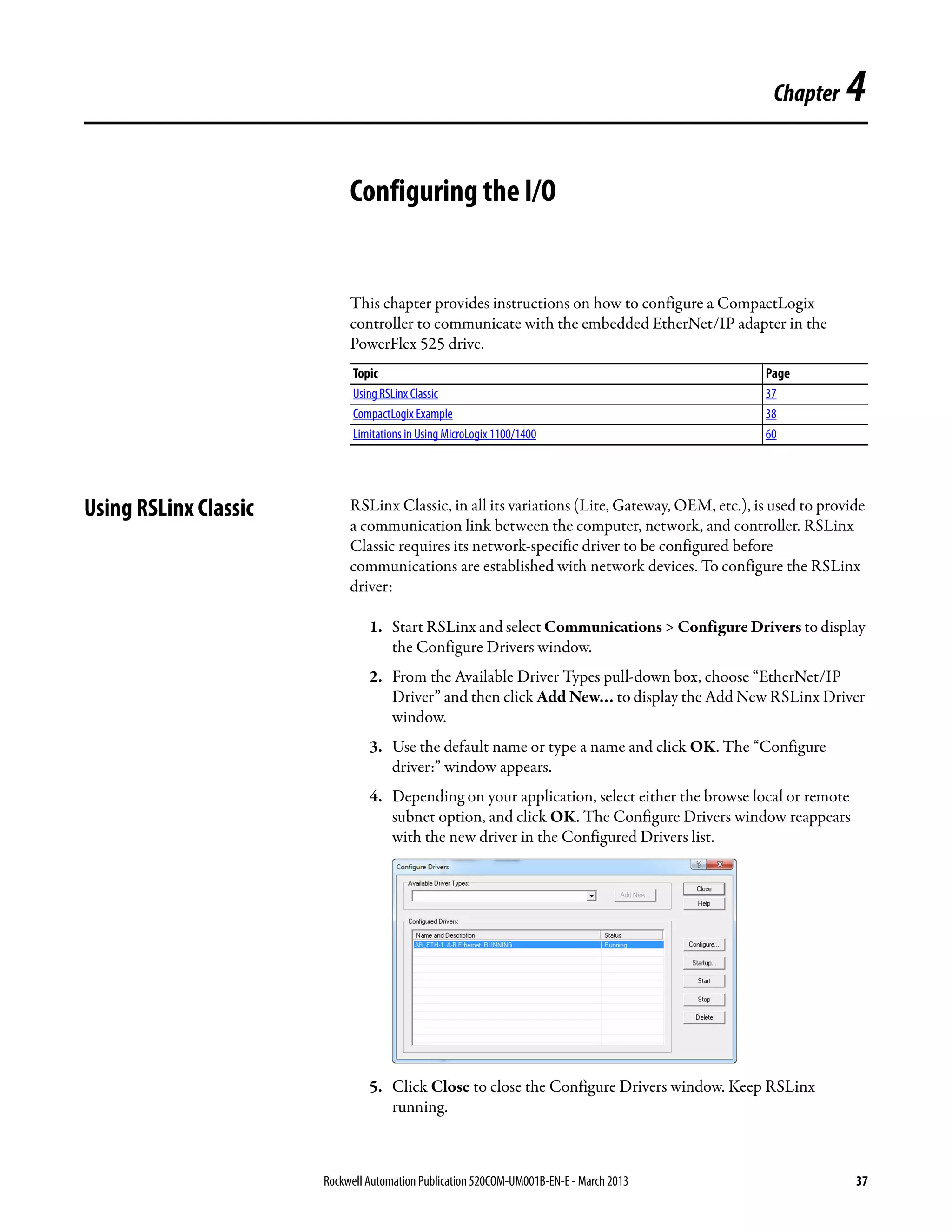 Rockwell Automation Publication 520COM-UM001B-EN-E - March 2013 37
Chapter 4
Configuring the I/O
This chapter provides instructions on how to configure a CompactLogix
controller to communicate with the embedded EtherNet/IP adapter in the
PowerFlex 525 drive.
Using RSLinx Classic RSLinx Classic, in all its variations (Lite, Gateway, OEM, etc.), is used to provide
a communication link between the computer, network, and controller. RSLinx
Classic requires its network-specific driver to be configured before
communications are established with network devices. To configure the RSLinx
driver:
1. Start RSLinx and select Communications > Configure Drivers to display
the Configure Drivers window.
2. From the Available Driver Types pull-down box, choose “EtherNet/IP
Driver” and then click Add New… to display the Add New RSLinx Driver
window.
3. Use the default name or type a name and click OK. The “Configure
driver:” window appears.
4. Depending on your application, select either the browse local or remote
subnet option, and click OK. The Configure Drivers window reappears
with the new driver in the Configured Drivers list.
5. Click Close to close the Configure Drivers window. Keep RSLinx
running.
Topic Page
Using RSLinx Classic 37
CompactLogix Example 38
Limitations in Using MicroLogix 1100/1400 60
 